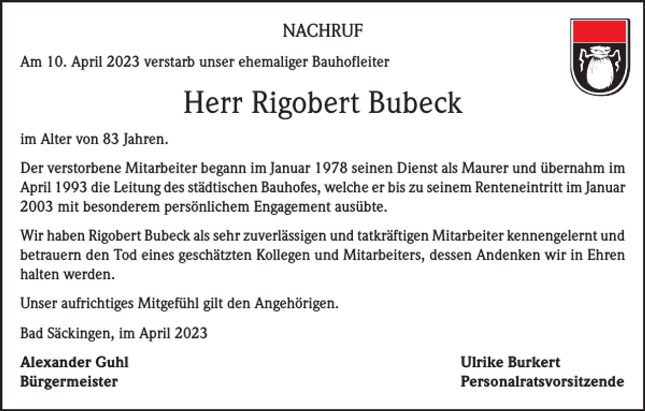 <p>NACHRUF<br />Am 10. April 2023 verstarb unser ehemaliger Bauhofleiter</p><p>Herr Rigobert Bubeck<br />im Alter von 83 Jahren.<br />Der verstorbene Mitarbeiter begann im Januar 1978 seinen Dienst als Maurer und übernahm im<br />April 1993 die Leitung des städtischen Bauhofes, welche er bis zu seinem Renteneintritt im Januar<br />2003 mit besonderem persönlichem Engagement ausübte.<br />Wir haben Rigobert Bubeck als sehr zuverlässigen und tatkräftigen Mitarbeiter kennengelernt und<br />betrauern den Tod eines geschätzten Kollegen und Mitarbeiters, dessen Andenken wir in Ehren<br />halten werden.<br />Unser aufrichtiges Mitgefühl gilt den Angehörigen.<br />Bad Säckingen, im April 2023<br />Alexander Guhl<br />Ulrike Burkert<br />Bürgermeister Personalratsvorsitzende</p>
