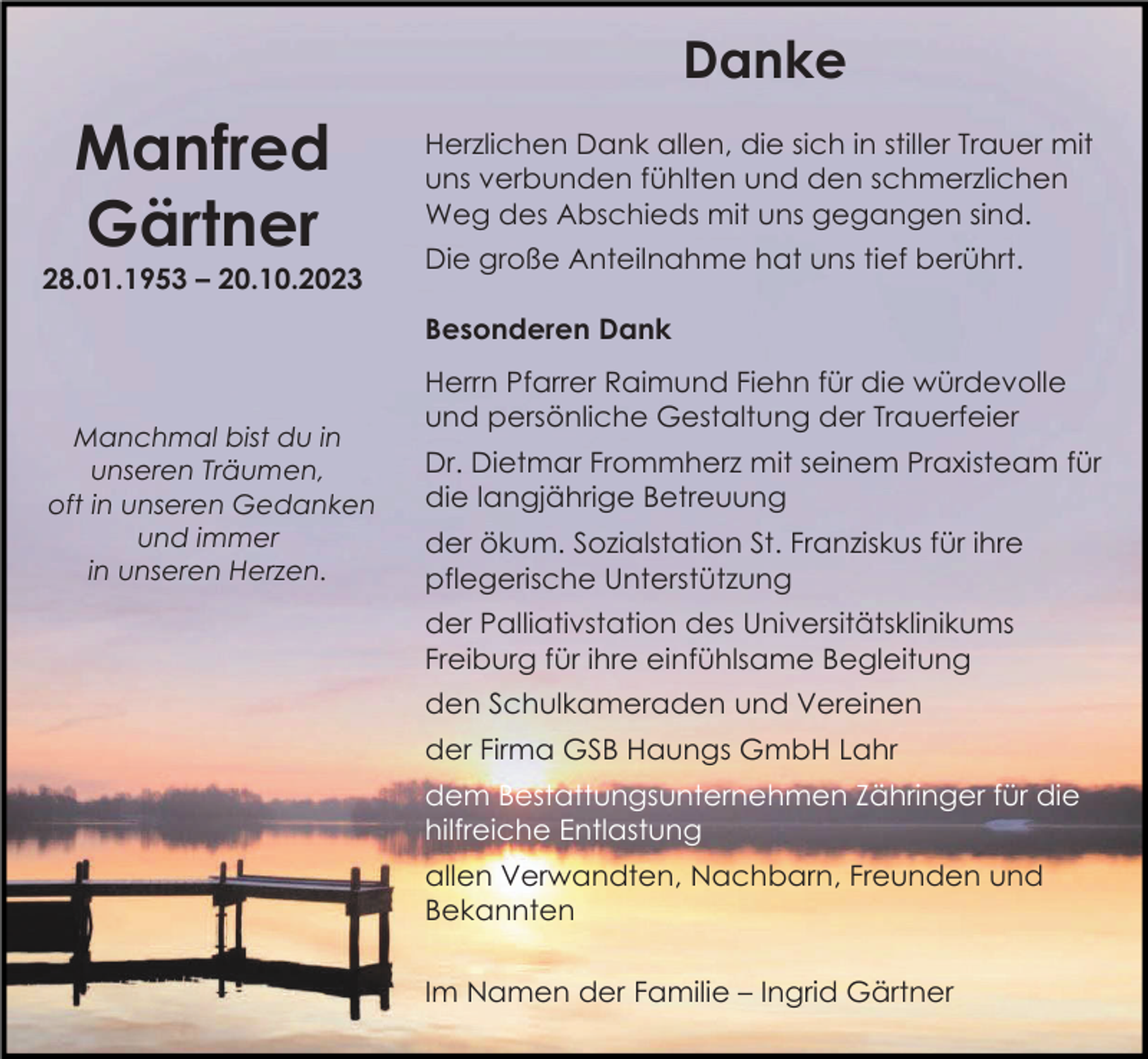 <p>Danke</p><p>Manfred<br />Gärtner<br />28.01.1953 – 20.10.2023</p><p>Herzlichen Dank allen, die sich in stiller Trauer mit<br />uns verbunden fühlten und den schmerzlichen<br />Weg des Abschieds mit uns gegangen sind.<br />Die große Anteilnahme hat uns tief berührt.<br />Besonderen Dank</p><p>Manchmal bist du in<br />unseren Träumen,<br />oft in unseren Gedanken<br />und immer<br />in unseren Herzen.</p><p>Herrn Pfarrer Raimund Fiehn für die würdevolle<br />und persönliche Gestaltung der Trauerfeier<br />Dr. Dietmar Frommherz mit seinem Praxisteam für<br />die langjährige Betreuung<br />der ökum. Sozialstation St. Franziskus für ihre<br />pflegerische Unterstützung<br />der Palliativstation des Universitätsklinikums<br />Freiburg für ihre einfühlsame Begleitung<br />den Schulkameraden und Vereinen<br />der Firma GSB Haungs GmbH Lahr<br />dem Bestattungsunternehmen Zähringer für die<br />hilfreiche Entlastung<br />allen Verwandten, Nachbarn, Freunden und<br />Bekannten<br />Im Namen der Familie – Ingrid Gärtner</p>