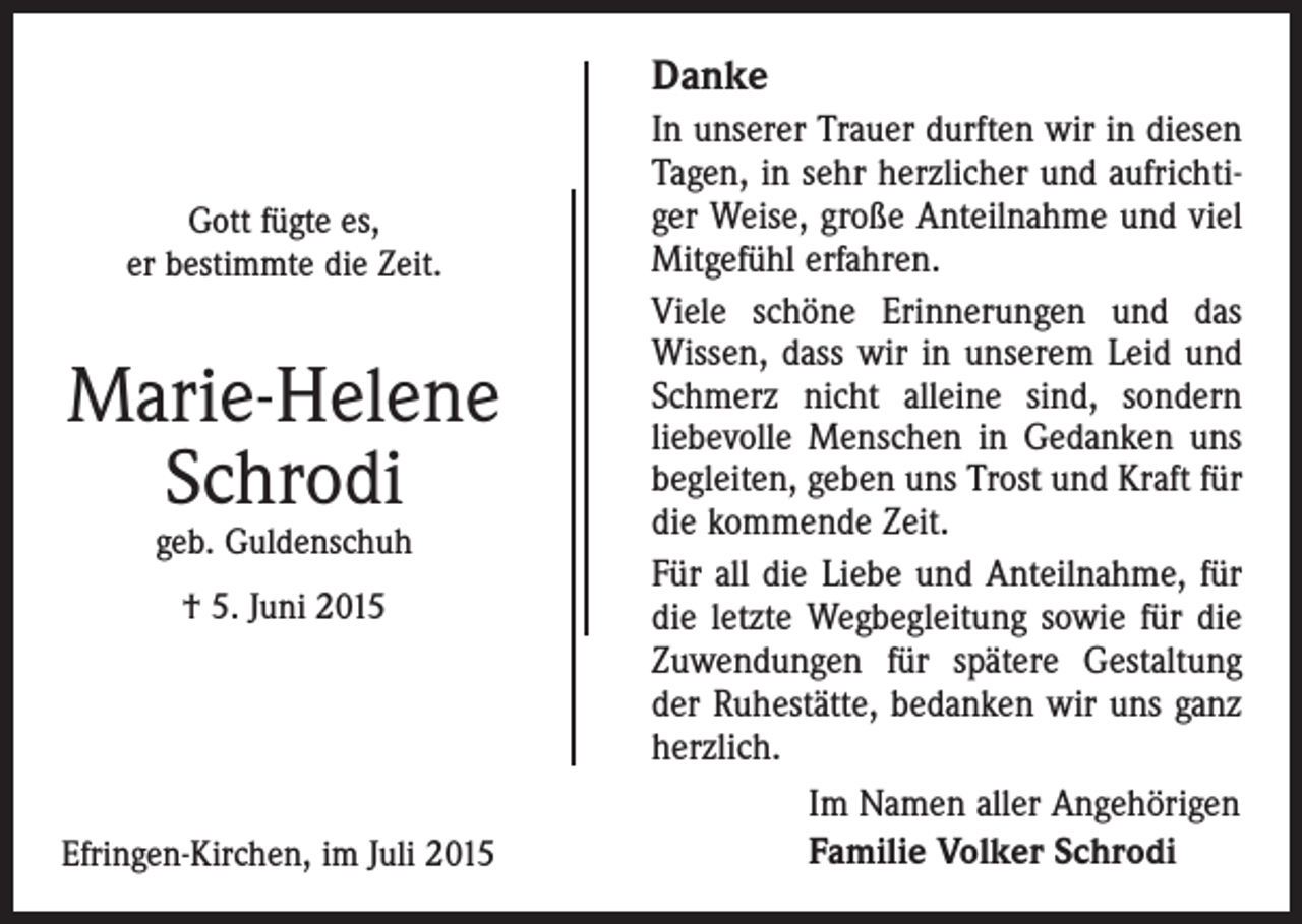 <p>Danke<br />Gott fügte es,<br />er bestimmte die Zeit.</p><p>Marie-Helene<br />Schrodi<br />geb. Guldenschuh<br />† 5. Juni 2015</p><p>Efringen-Kirchen, im Juli 2015</p><p>In unserer Trauer durften wir in diesen<br />Tagen, in sehr herzlicher und aufrichtiger Weise, große Anteilnahme und viel<br />Mitgefühl erfahren.<br />Viele schöne Erinnerungen und das<br />Wissen, dass wir in unserem Leid und<br />Schmerz nicht alleine sind, sondern<br />­liebevolle Menschen in Gedanken uns<br />begleiten, geben uns Trost und Kraft für<br />die kommende Zeit.<br />Für all die Liebe und Anteilnahme, für<br />die letzte Wegbegleitung sowie für die<br />Zuwendungen für spätere Gestaltung<br />der Ruhestätte, bedanken wir uns ganz<br />herzlich.<br />Im Namen aller Angehörigen<br />Familie Volker Schrodi</p>
