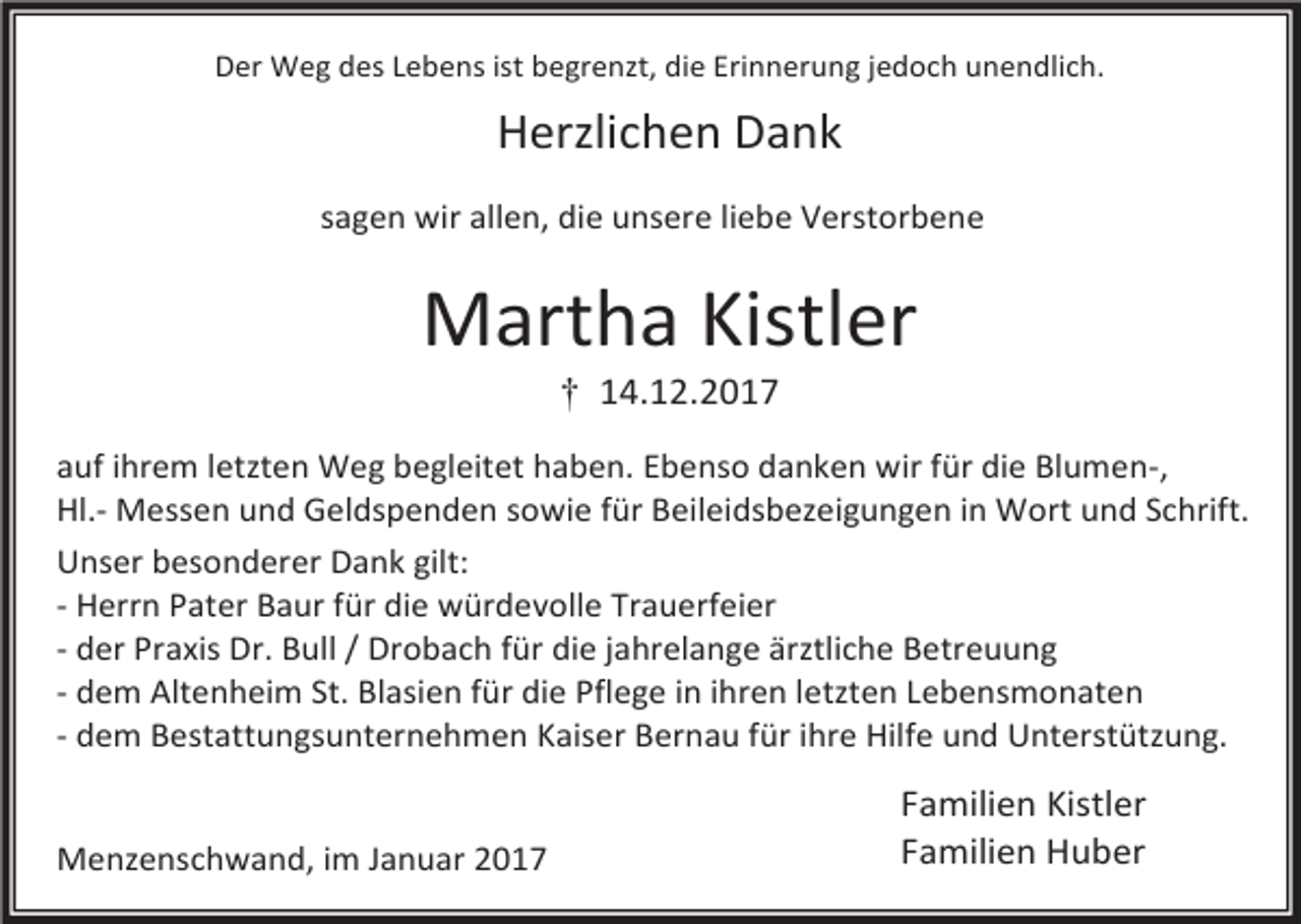 <p>Der Weg des Lebens ist begrenzt, die Erinnerung jedoch unendlich.</p><p>Herzlichen Dank<br />sagen wir allen, die unsere liebe Verstorbene</p><p>Martha Kistler<br />† 14.12.2017</p><p>auf ihrem letzten Weg begleitet haben. Ebenso danken wir für die Blumen-,<br />Hl.- Messen und Geldspenden sowie für Beileidsbezeigungen in Wort und Schrift.<br />Unser besonderer Dank gilt:<br />- Herrn Pater Baur für die würdevolle Trauerfeier<br />- der Praxis Dr. Bull / Drobach für die jahrelange ärztliche Betreuung<br />- dem Altenheim St. Blasien für die Pflege in ihren letzten Lebensmonaten<br />- dem Bestattungsunternehmen Kaiser Bernau für ihre Hilfe und Unterstützung.<br />Menzenschwand, im Januar 2017</p><p>Familien Kistler<br />Familien Huber</p>