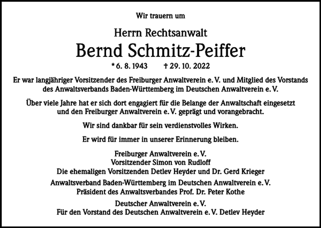 <p>Wir trauern um</p><p>Herrn Rechtsanwalt</p><p>Bernd Schmitz-Peiffer<br />* 6. 8. 1943 † 29. 10. 2022</p><p>Er war langjähriger Vorsitzender des Freiburger Anwaltverein e. V. und Mitglied des Vorstands<br />des Anwaltsverbands Baden-Württemberg im Deutschen Anwaltverein e. V.<br />Über viele Jahre hat er sich dort engagiert für die Belange der Anwaltschaft eingesetzt<br />und den Freiburger Anwaltverein e. V. geprägt und vorangebracht.<br />Wir sind dankbar für sein verdienstvolles Wirken.<br />Er wird für immer in unserer Erinnerung bleiben.<br />Freiburger Anwaltverein e. V.<br />Vorsitzender Simon von Rudloff<br />Die ehemaligen Vorsitzenden Detlev Heyder und Dr. Gerd Krieger<br />Anwaltsverband Baden-Württemberg im Deutschen Anwaltverein e. V.<br />Präsident des Anwaltsverbandes Prof. Dr. Peter Kothe<br />Deutscher Anwaltverein e. V.<br />Für den Vorstand des Deutschen Anwaltverein e. V. Detlev Heyder</p>
