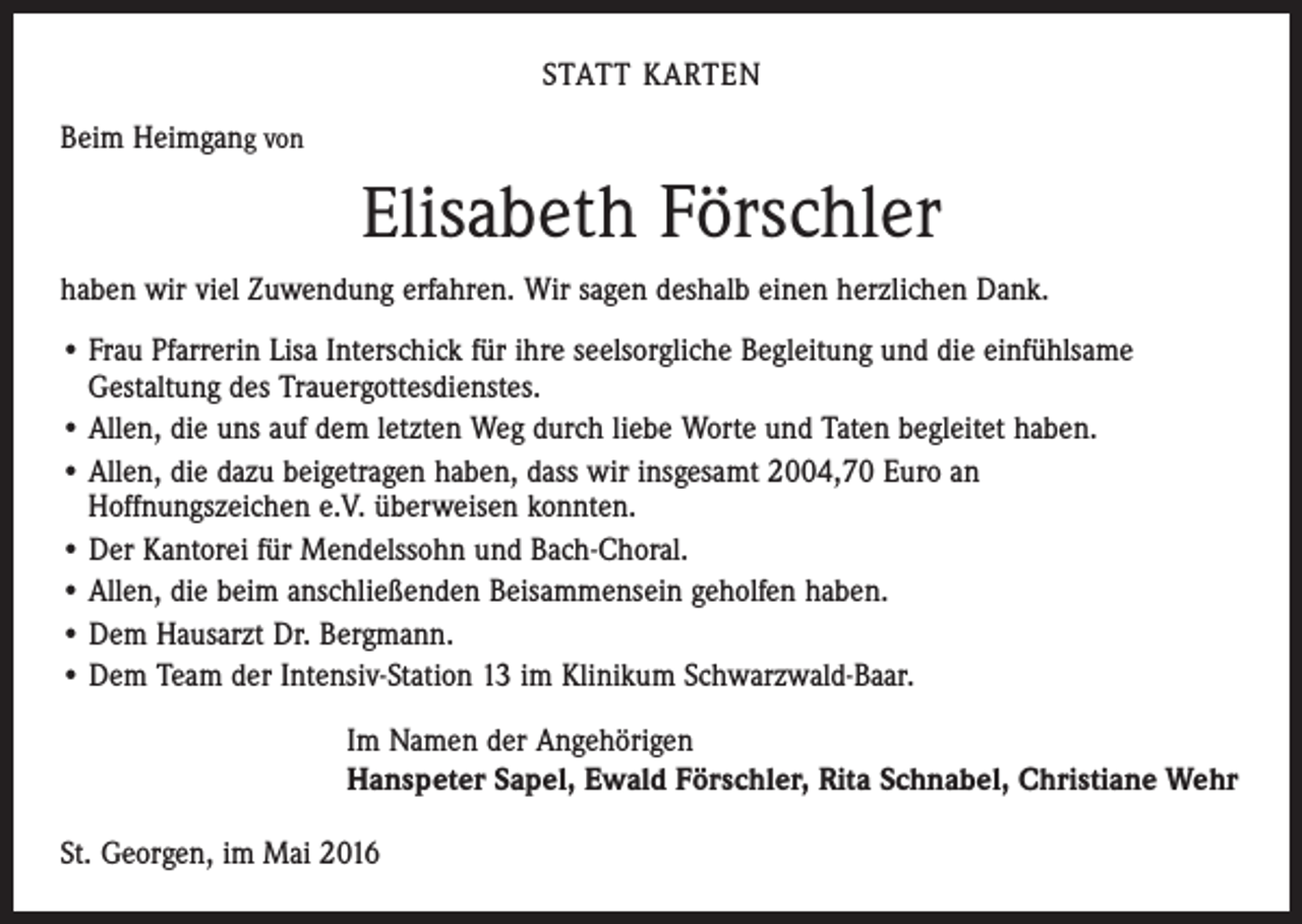 <p>STATT KARTEN<br />Beim Heimgang von</p><p>Elisabeth Förschler<br />haben wir viel Zuwendung erfahren. Wir sagen deshalb einen herzlichen Dank.<br />• Frau Pfarrerin Lisa Interschick für ihre seelsorgliche Begleitung und die einfühlsame<br />­Gestaltung des Trauergottesdienstes.<br />• Allen, die uns auf dem letzten Weg durch liebe Worte und Taten begleitet haben.<br />• Allen, die dazu beigetragen haben, dass wir insgesamt 2004,70 Euro an<br />Hoffnungszeichen e.V. überweisen konnten.<br />• Der Kantorei für Mendelssohn und Bach-Choral.<br />• Allen, die beim anschließenden Beisammensein geholfen haben.<br />• Dem Hausarzt Dr. Bergmann.<br />• Dem Team der Intensiv-Station 13 im Klinikum Schwarzwald-Baar.<br />Im Namen der Angehörigen<br />Hanspeter Sapel, Ewald Förschler, Rita Schnabel, Christiane Wehr<br />St. Georgen, im Mai 2016</p>