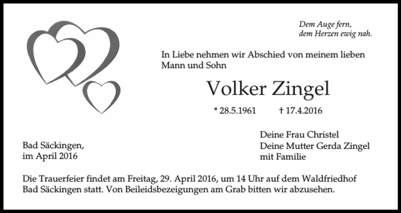 <p>Dem Auge fern,<br />dem Herzen ewig nah.</p><p>In Liebe nehmen wir Abschied von meinem lieben<br />Mann und Sohn</p><p>Volker Zingel<br />* 28.5.1961</p><p>Bad Säckingen,<br />im April 2016</p><p>† 17.4.2016<br />Deine Frau Christel<br />Deine Mutter Gerda Zingel<br />mit Familie</p><p>Die Trauerfeier findet am Freitag, 29. April 2016, um 14 Uhr auf dem Waldfriedhof<br />Bad Säckingen statt. Von Beileidsbezeigungen am Grab bitten wir abzusehen.</p>