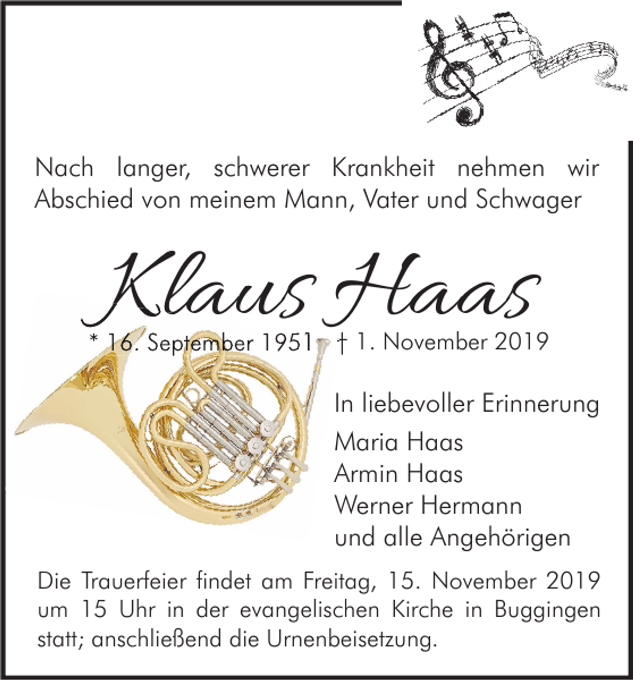 <p>Nach langer, schwerer Krankheit nehmen wir<br />Abschied von meinem Mann, Vater und Schwager</p><p>Klaus Haas</p><p>* 16. September 1951 † 1. November 2019</p><p>In liebevoller Erinnerung<br />Maria Haas<br />Armin Haas<br />Werner Hermann<br />und alle Angehörigen<br />Die Trauerfeier findet am Freitag, 15. November 2019<br />um 15 Uhr in der evangelischen Kirche in Buggingen<br />statt; anschließend die Urnenbeisetzung.</p>
