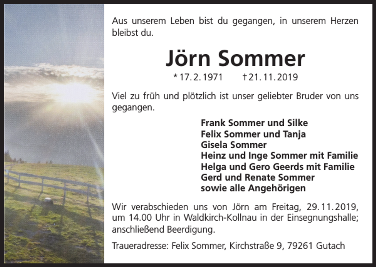 <p>Aus unserem Leben bist du gegangen, in unserem Herzen<br />bleibst du.</p><p>Jörn Sommer<br />* 17. 2. 1971 † 21. 11. 2019<br />Viel zu früh und plötzlich ist unser geliebter Bruder von uns<br />gegangen.<br />Frank Sommer und Silke<br />Felix Sommer und Tanja<br />Gisela Sommer<br />Heinz und Inge Sommer mit Familie<br />Helga und Gero Geerds mit Familie<br />Gerd und Renate Sommer<br />sowie alle Angehörigen<br />Wir verabschieden uns von Jörn am Freitag, 29. 11. 2019,<br />um 14.00 Uhr in Waldkirch-Kollnau in der Einsegnungshalle;<br />anschließend Beerdigung.<br />Traueradresse: Felix Sommer, Kirchstraße 9, 79261 Gutach</p>
