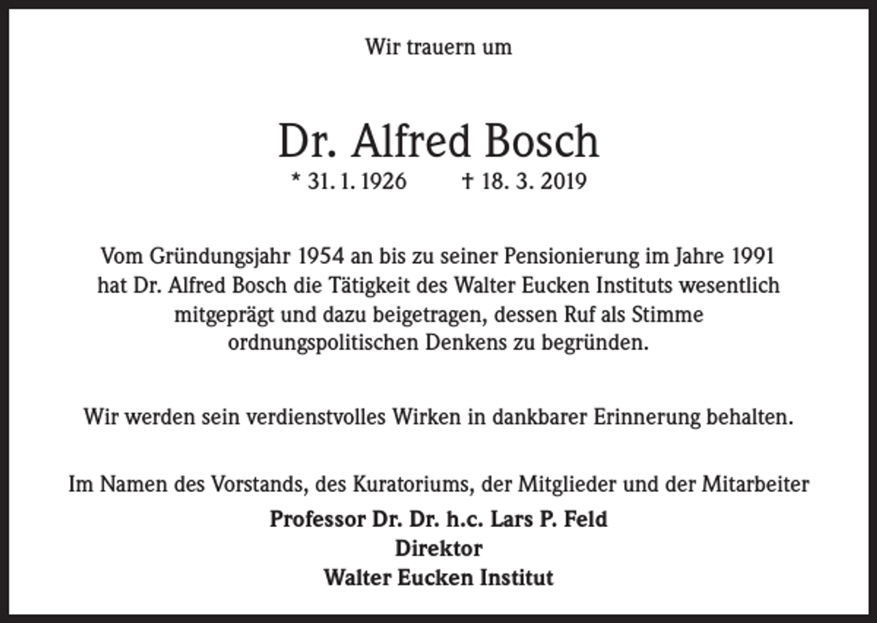 <p>Wir trauern um</p><p>Dr. Alfred Bosch<br />* 31. 1. 1926</p><p>† 18. 3. 2019</p><p>Vom Gründungsjahr 1954 an bis zu seiner Pensionierung im Jahre 1991<br />hat Dr. Alfred Bosch die Tätigkeit des Walter Eucken Instituts wesentlich<br />mitgeprägt und dazu beigetragen, dessen Ruf als Stimme<br />ordnungspolitischen Denkens zu begründen.<br />Wir werden sein verdienstvolles Wirken in dankbarer Erinnerung behalten.<br />Im Namen des Vorstands, des Kuratoriums, der Mitglieder und der Mitarbeiter<br />Professor Dr. Dr. h.c. Lars P. Feld<br />Direktor<br />Walter Eucken Institut</p>