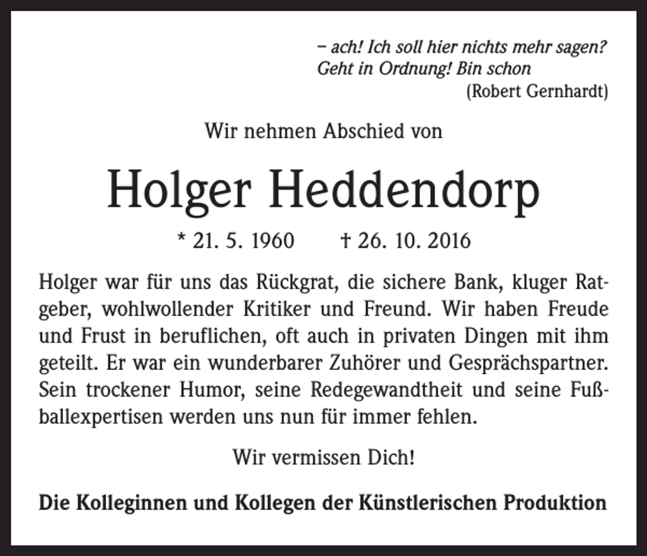 <p>– ach! Ich soll hier nichts mehr sagen?<br />Geht in Ordnung! Bin schon</p><p>(Robert Gernhardt)</p><p>Wir nehmen Abschied von</p><p>Holger Heddendorp<br />* 21. 5. 1960 † 26. 10. 2016<br />Holger war für uns das Rückgrat, die sichere Bank, kluger Ratgeber, wohlwollender Kritiker und Freund. Wir haben Freude<br />und Frust in beruflichen, oft auch in privaten Dingen mit ihm<br />geteilt. Er war ein wunderbarer Zuhörer und Gesprächspartner.<br />Sein trockener Humor, seine Redegewandtheit und seine Fußballexpertisen werden uns nun für immer fehlen.<br />Wir vermissen Dich!<br />Die Kolleginnen und Kollegen der Künstlerischen Produktion</p>