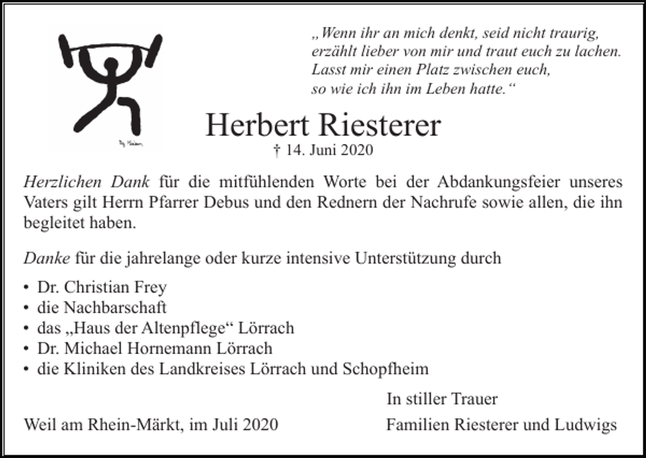 <p>„Wenn ihr an mich denkt, seid nicht traurig,<br />erzählt lieber von mir und traut euch zu lachen.<br />Lasst mir einen Platz zwischen euch,<br />so wie ich ihn im Leben hatte.“</p><p>Herbert Riesterer<br />† 14. Juni 2020</p><p>Herzlichen Dank für die mitfühlenden Worte bei der Abdankungsfeier unseres<br />Vaters gilt Herrn Pfarrer Debus und den Rednern der Nachrufe sowie allen, die ihn<br />begleitet haben.<br />Danke für die jahrelange oder kurze intensive Unterstützung durch<br />•<br />•<br />•<br />•<br />•</p><p>Dr. Christian Frey<br />die Nachbarschaft<br />das „Haus der Altenpflege“ Lörrach<br />Dr. Michael Hornemann Lörrach<br />die Kliniken des Landkreises Lörrach und Schopfheim</p><p>Weil am Rhein-Märkt, im Juli 2020</p><p>In stiller Trauer<br />Familien Riesterer und Ludwigs</p>