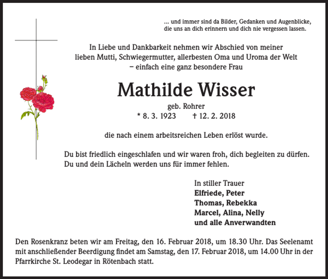 <p>... und immer sind da Bilder, Gedanken und Augenblicke,<br />die uns an dich erinnern und dich nie vergessen lassen.</p><p>In Liebe und Dankbarkeit nehmen wir Abschied von meiner<br />lieben Mutti, Schwiegermutter, allerbesten Oma und Uroma der Welt<br />– einfach eine ganz besondere Frau</p><p>Mathilde Wisser<br />geb. Rohrer<br />* 8. 3. 1923 † 12. 2. 2018</p><p>die nach einem arbeitsreichen Leben erlöst wurde.<br />Du bist friedlich eingeschlafen und wir waren froh, dich begleiten zu dürfen.<br />Du und dein Lächeln werden uns für immer fehlen.<br />In stiller Trauer<br />Elfriede, Peter<br />Thomas, Rebekka<br />Marcel, Alina, Nelly<br />und alle Anverwandten<br />Den Rosenkranz beten wir am Freitag, den 16. Februar 2018, um 18.30 Uhr. Das Seelenamt<br />mit anschließender Beerdigung findet am Samstag, den 17. Februar 2018, um 14.00 Uhr in der<br />Pfarrkirche St. Leodegar in Rötenbach statt.</p>