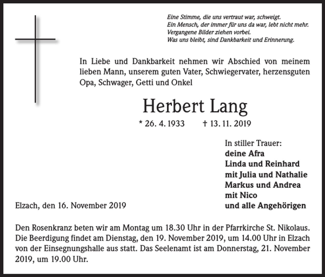 <p>Eine Stimme, die uns vertraut war, schweigt.<br />Ein Mensch, der immer für uns da war, lebt nicht mehr.<br />Vergangene Bilder ziehen vorbei.<br />Was uns bleibt, sind Dankbarkeit und Erinnerung.</p><p>In Liebe und Dankbarkeit nehmen wir Abschied von meinem<br />­lieben Mann, unserem guten Vater, Schwiegervater, herzensguten<br />Opa, Schwager, Getti und Onkel</p><p>Herbert Lang<br />* 26. 4. 1933 † 13. 11. 2019</p><p>Elzach, den 16. November 2019</p><p>In stiller Trauer:<br />deine Afra<br />Linda und Reinhard<br />mit Julia und Nathalie<br />Markus und Andrea<br />mit Nico<br />und alle Angehörigen</p><p>Den Rosenkranz beten wir am Montag um 18.30 Uhr in der Pfarrkirche St. Nikolaus.<br />Die Beerdigung findet am Dienstag, den 19. November 2019, um 14.00 Uhr in Elzach<br />von der Einsegnungshalle aus statt. Das Seelenamt ist am Donnerstag, 21. November<br />2019, um 19.00 Uhr.</p>