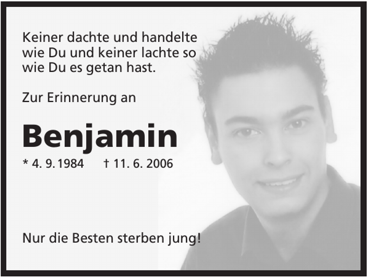 <p>Keiner dachte und handelte<br />wie Du und keiner lachte so<br />wie Du es getan hast.<br />Zur Erinnerung an</p><p>Benjamin<br />* 4. 9. 1984</p><p>† 11. 6. 2006</p><p>Nur die Besten sterben jung!</p>
