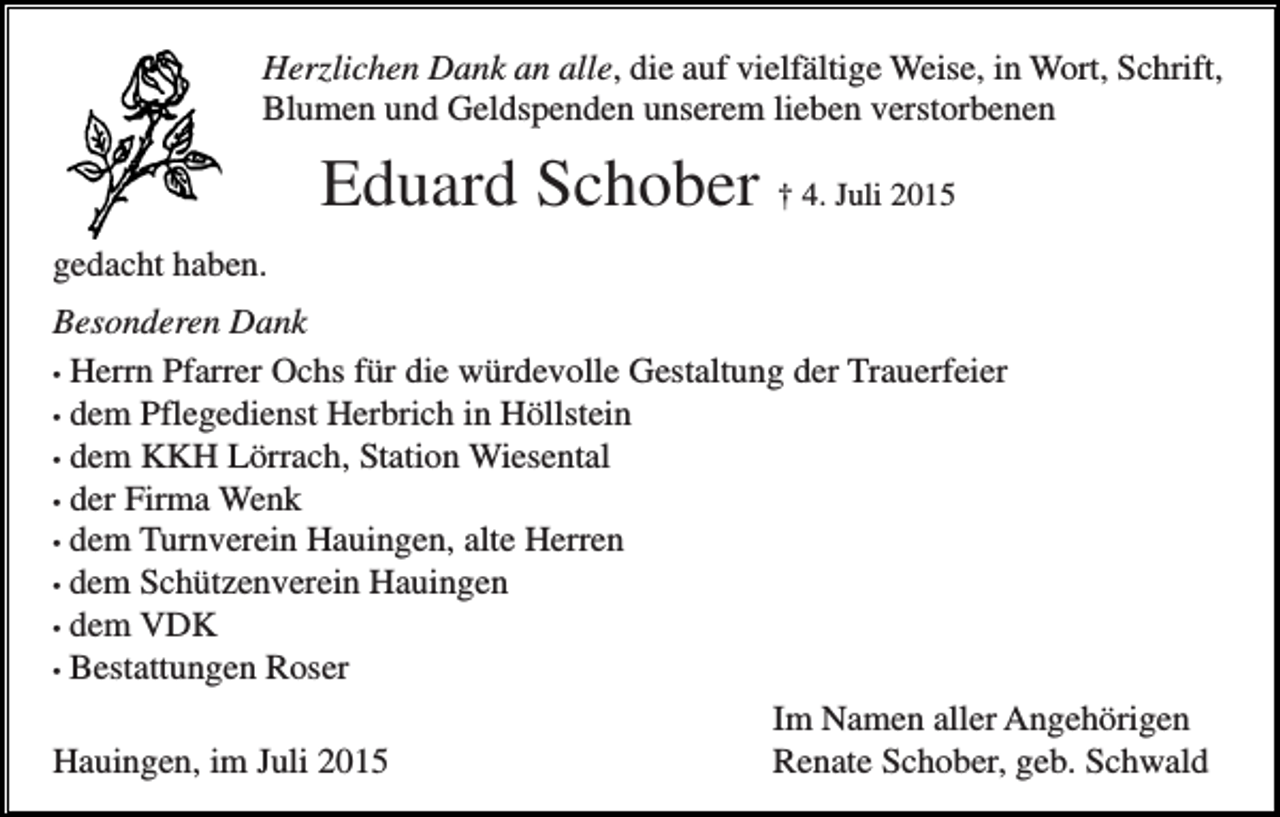 <p>Herzlichen Dank an alle, die auf vielfältige Weise, in Wort, Schrift,<br />Blumen und Geldspenden unserem lieben verstorbenen</p><p>Eduard Schober † 4. Juli 2015<br />gedacht haben.<br />Besonderen Dank<br />• Herrn Pfarrer Ochs für die würdevolle Gestaltung der Trauerfeier<br />• dem Pflegedienst Herbrich in Höllstein<br />• dem KKH Lörrach, Station Wiesental<br />• der Firma Wenk<br />• dem Turnverein Hauingen, alte Herren<br />• dem Schützenverein Hauingen<br />• dem VDK<br />• Bestattungen Roser<br />Im Namen aller Angehörigen<br />Hauingen, im Juli 2015<br />Renate Schober, geb. Schwald</p>