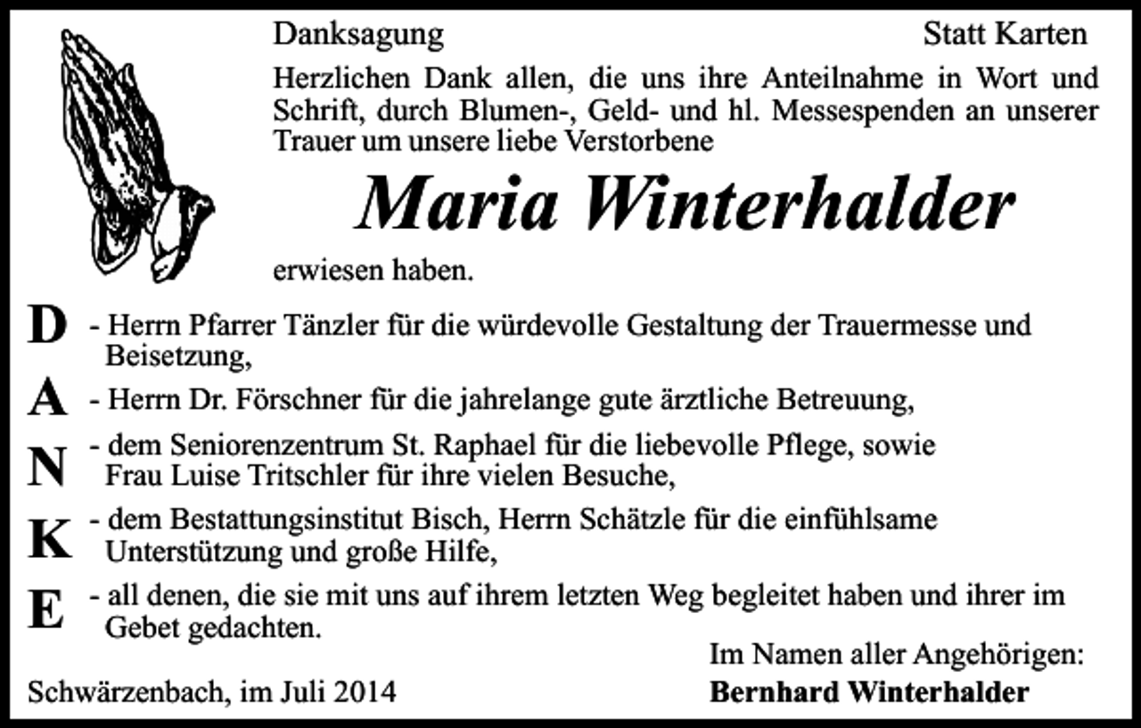 <p>Danksagung</p><p>Statt Karten</p><p>Herzlichen Dank allen, die uns ihre Anteilnahme in Wort und<br />Schrift, durch Blumen-, Geld- und hl. Messespenden an unserer<br />Trauer um unsere liebe Verstorbene</p><p>Maria Winterhalder</p><p>D<br />A<br />N<br />K<br />E</p><p>erwiesen haben.</p><p>- Herrn Pfarrer Tänzler für die würdevolle Gestaltung der Trauermesse und<br />Beisetzung,<br />- Herrn Dr. Förschner für die jahrelange gute ärztliche Betreuung,<br />- dem Seniorenzentrum St. Raphael für die liebevolle Pflege, sowie<br />Frau Luise Tritschler für ihre vielen Besuche,<br />- dem Bestattungsinstitut Bisch, Herrn Schätzle für die einfühlsame<br />Unterstützung und große Hilfe,<br />- all denen, die sie mit uns auf ihrem letzten Weg begleitet haben und ihrer im<br />Gebet gedachten.<br />Im Namen aller Angehörigen:<br />Schwärzenbach, im Juli 2014<br />Bernhard Winterhalder</p>