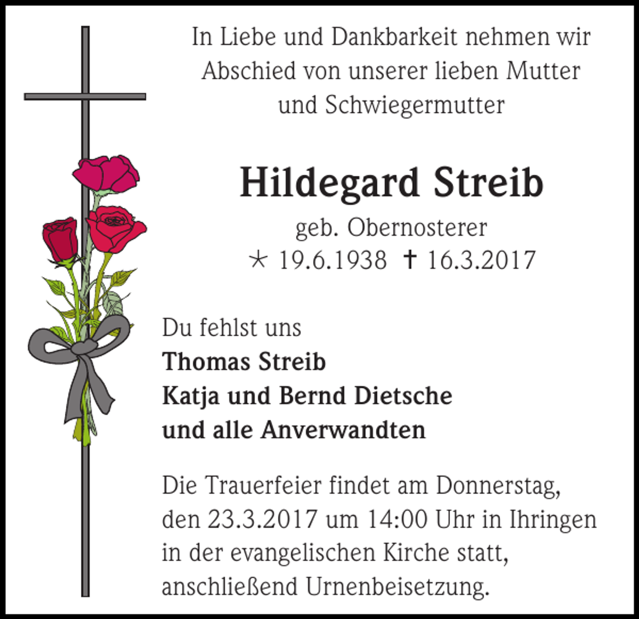 <p>In Liebe und Dankbarkeit nehmen wir<br />Abschied von unserer lieben Mutter<br />und Schwiegermutter</p><p>Hildegard Streib<br />geb. Obernosterer<br /> 19.6.1938  16.3.2017<br />Du fehlst uns<br />Thomas Streib<br />Katja und Bernd Dietsche<br />und alle Anverwandten<br />Die Trauerfeier findet am Donnerstag,<br />den 23.3.2017 um 14:00 Uhr in Ihringen<br />in der evangelischen Kirche statt,<br />anschließend Urnenbeisetzung.</p>