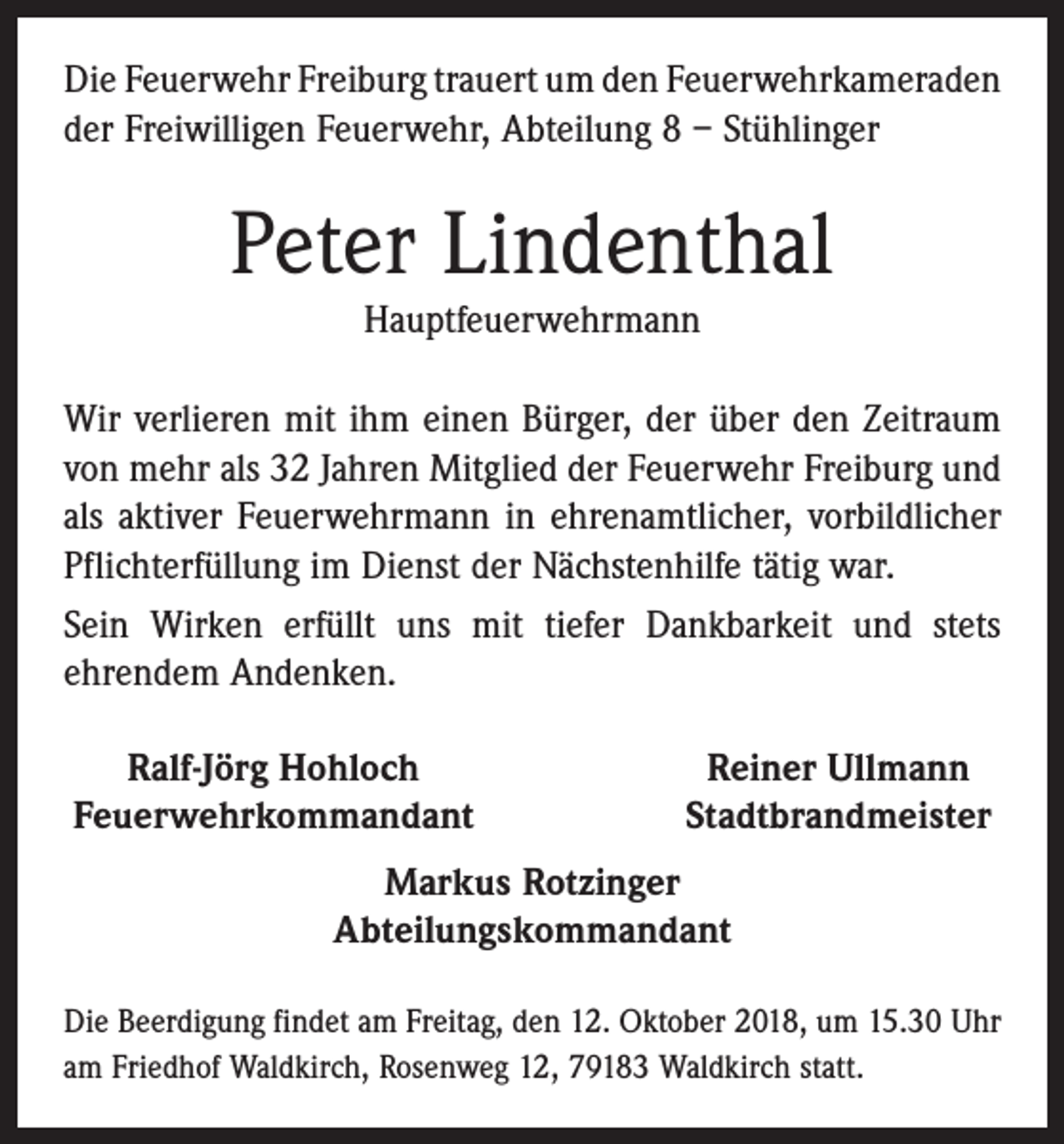 <p>Die Feuerwehr Freiburg trauert um den Feuerwehr­kameraden<br />der Freiwilligen Feuerwehr, Abteilung 8 – Stühlinger</p><p>Peter Lindenthal<br />Hauptfeuerwehrmann<br />Wir verlieren mit ihm einen Bürger, der über den Zeitraum<br />von mehr als 32 Jahren Mitglied der Feuerwehr Freiburg und<br />als aktiver Feuerwehrmann in ehrenamtlicher, ­vorbildlicher<br />Pflichterfüllung im Dienst der Nächstenhilfe tätig war.<br />Sein Wirken erfüllt uns mit tiefer Dankbarkeit und stets<br />ehrendem Andenken.<br />Ralf-Jörg Hohloch<br />Feuerwehrkommandant</p><p>Reiner Ullmann<br />Stadtbrandmeister</p><p>Markus Rotzinger<br />Abteilungskommandant<br />Die Beerdigung findet am Freitag, den 12. Oktober 2018, um 15.30 Uhr<br />am Friedhof Waldkirch, Rosenweg 12, 79183 Waldkirch statt.</p>