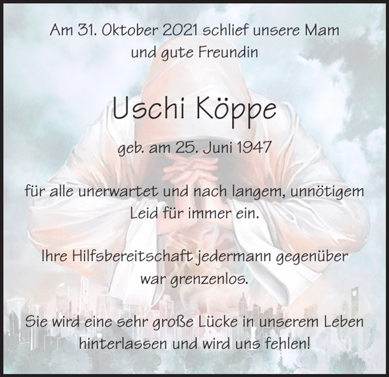 <p>Am 31. Oktober 2021 schlief unsere Mam<br />und gute Freundin</p><p>Uschi Köppe<br />geb. am 25. Juni 1947<br />für alle unerwartet und nach langem, unnötigem<br />Leid für immer ein.<br />Ihre Hilfsbereitschaft jedermann gegenüber<br />war grenzenlos.<br />Sie wird eine sehr große Lücke in unserem Leben<br />hinterlassen und wird uns fehlen!</p>