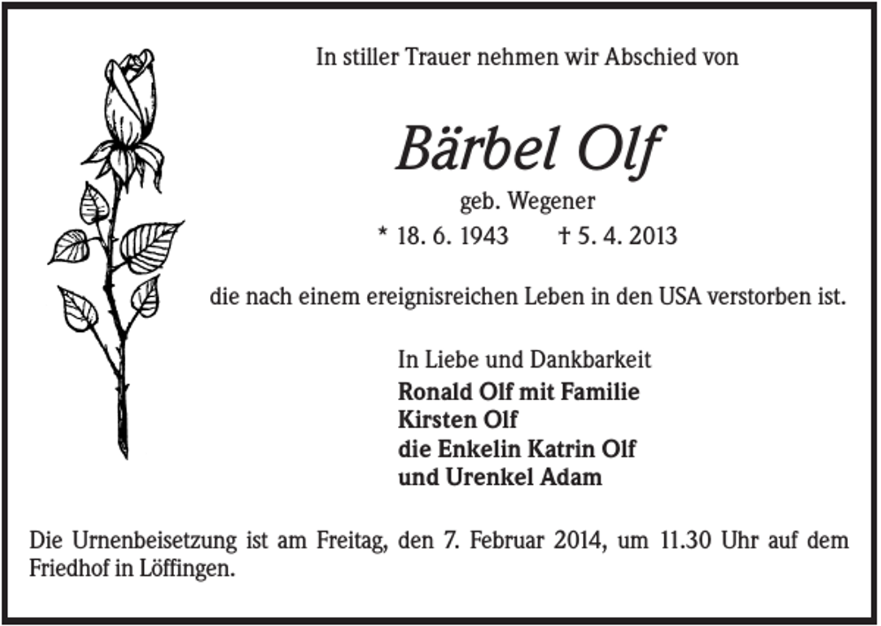 <p>In stiller Trauer nehmen wir Abschied von</p><p>Bärbel Olf<br />geb. Wegener<br />* 18. 6. 1943<br />† 5. 4. 2013<br />die nach einem ereignisreichen Leben in den USA verstorben ist.<br />In Liebe und Dankbarkeit<br />Ronald Olf mit Familie<br />Kirsten Olf<br />die Enkelin Katrin Olf<br />und Urenkel Adam<br />Die Urnenbeisetzung ist am Freitag, den 7. Februar 2014, um 11.30 Uhr auf dem<br />Friedhof in Löffingen.</p>