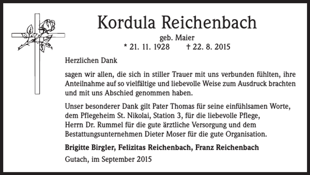 <p>Kordula Reichenbach<br />geb. Maier<br />* 21. 11. 1928 † 22. 8. 2015</p><p>Herzlichen Dank<br />sagen wir allen, die sich in stiller Trauer mit uns verbunden fühlten, ihre<br />Anteilnahme auf so vielfältige und liebevolle Weise zum Ausdruck brachten<br />und mit uns Abschied genommen haben.<br />Unser besonderer Dank gilt Pater Thomas für seine einfühlsamen Worte,<br />dem Pflegeheim St. Nikolai, Station 3, für die liebevolle Pflege,<br />Herrn Dr. Rummel für die gute ärztliche Versorgung und dem<br />Bestattungsunternehmen Dieter Moser für die gute Organisation.<br />Brigitte Birgler, Felizitas Reichenbach, Franz Reichenbach<br />Gutach, im September 2015</p>