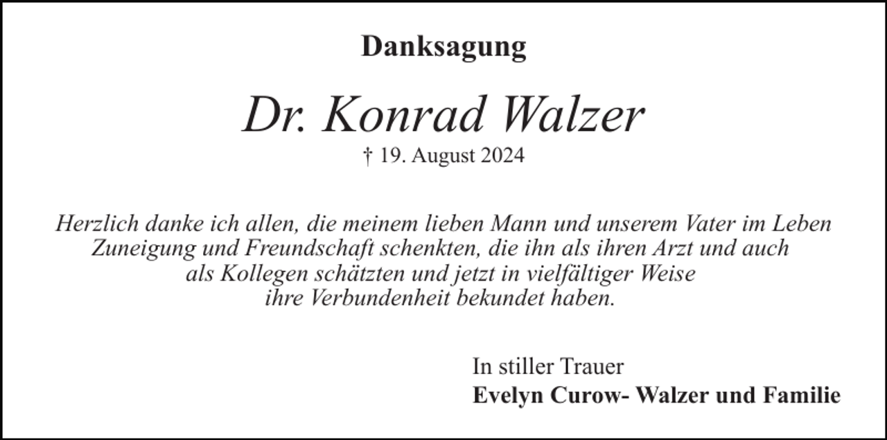 <p>Danksagung</p><p>Dr. Konrad Walzer<br />† 19. August 2024</p><p>Herzlich danke ich allen, die meinem lieben Mann und unserem Vater im Leben<br />Zuneigung und Freundschaft schenkten, die ihn als ihren Arzt und auch<br />als Kollegen schätzten und jetzt in vielfältiger Weise<br />ihre Verbundenheit bekundet haben.<br />In stiller Trauer<br />Evelyn Curow- Walzer und Familie</p>