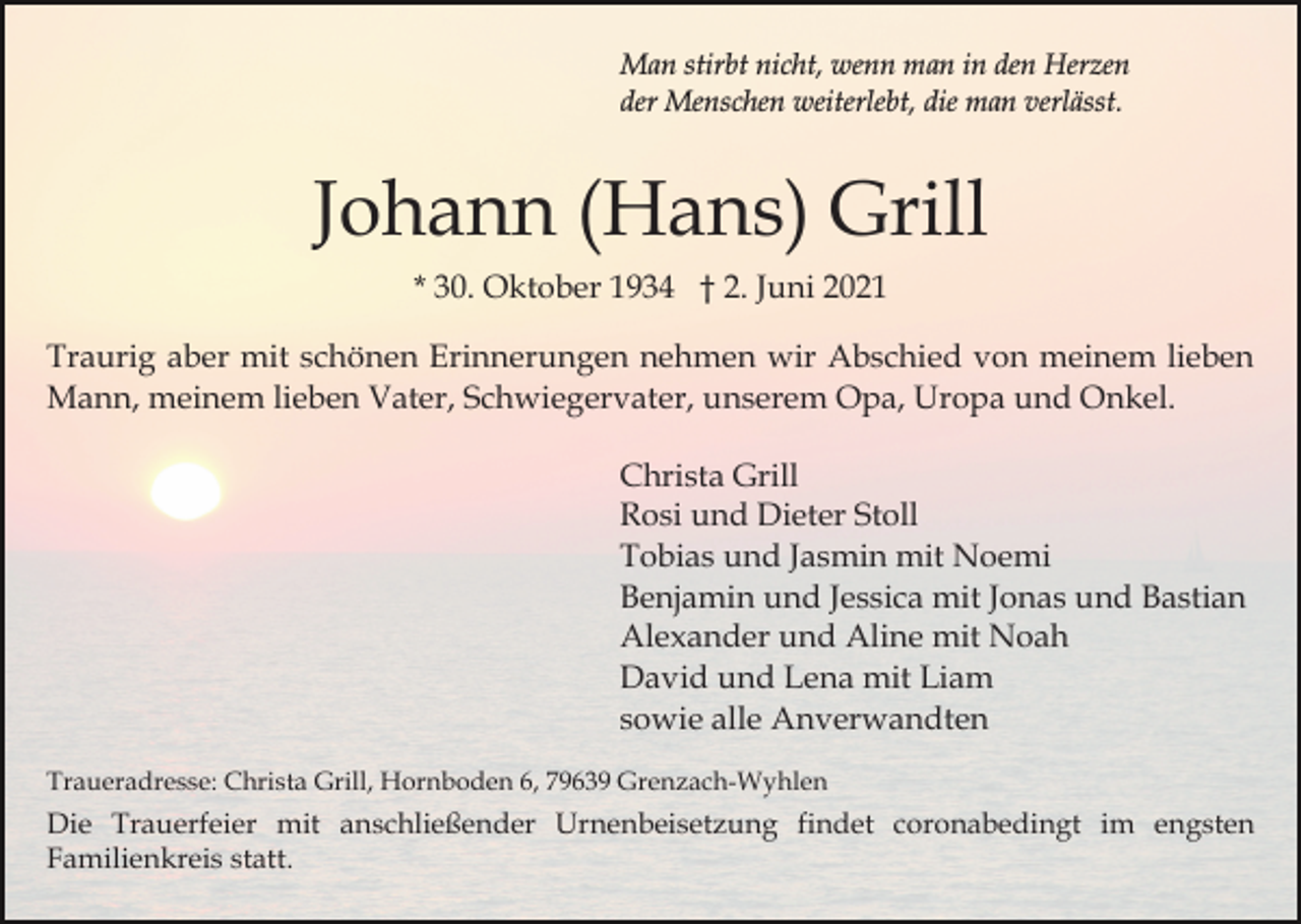 <p>Man stirbt nicht, wenn man in den Herzen<br />der Menschen weiterlebt, die man verlässt.</p><p>Johann (Hans) Grill<br />* 30. Oktober 1934 † 2. Juni 2021<br />Traurig aber mit schönen Erinnerungen nehmen wir Abschied von meinem lieben<br />Mann, meinem lieben Vater, Schwiegervater, unserem Opa, Uropa und Onkel.<br />Christa Grill<br />Rosi und Dieter Stoll<br />Tobias und Jasmin mit Noemi<br />Benjamin und Jessica mit Jonas und Bastian<br />Alexander und Aline mit Noah<br />David und Lena mit Liam<br />sowie alle Anverwandten<br />Traueradresse: Christa Grill, Hornboden 6, 79639 Grenzach-Wyhlen</p><p>Die Trauerfeier mit anschließender Urnenbeisetzung findet coronabedingt im engsten<br />Familienkreis statt.</p>