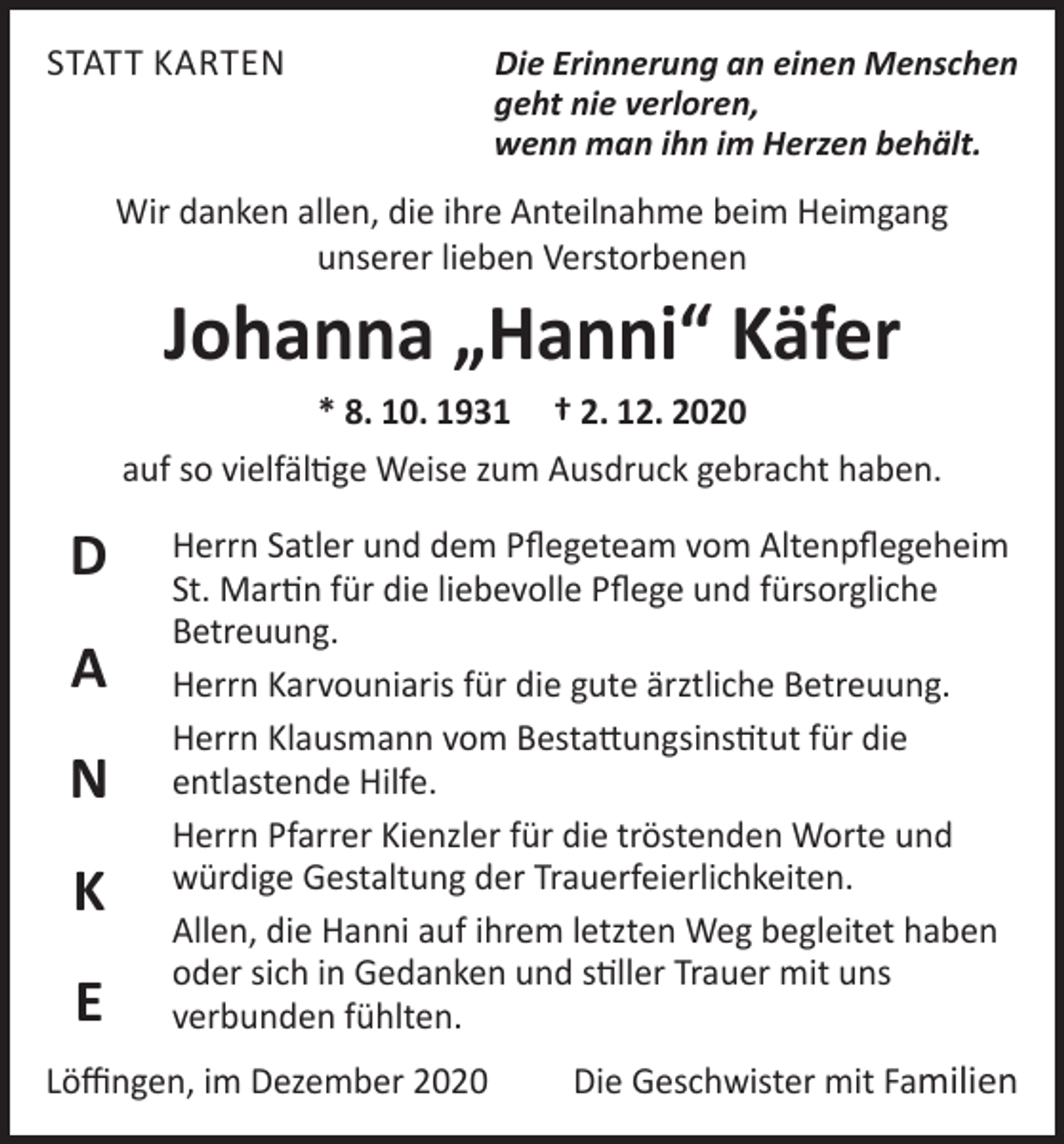 <p>STATT KARTEN</p><p>Die Erinnerung an einen Menschen<br />geht nie verloren,<br />wenn man ihn im Herzen behält.</p><p>Wir danken allen, die ihre Anteilnahme beim Heimgang<br />unserer lieben Verstorbenen</p><p>Johanna „Hanni“ Käfer</p><p>* 8. 10. 1931 † 2. 12. 2020<br />auf so vielfältige Weise zum Ausdruck gebracht haben.</p><p>D<br />A<br />N<br />K<br />E</p><p>Herrn Satler und dem Pflegeteam vom Altenpflegeheim<br />St. Martin für die liebevolle Pflege und fürsorgliche<br />Betreuung.<br />Herrn Karvouniaris für die gute ärztliche Betreuung.<br />Herrn Klausmann vom Bestattungsinstitut für die<br />entlastende Hilfe.<br />Herrn Pfarrer Kienzler für die tröstenden Worte und<br />würdige Gestaltung der Trauerfeierlichkeiten.<br />Allen, die Hanni auf ihrem letzten Weg begleitet haben<br />oder sich in Gedanken und stiller Trauer mit uns<br />verbunden fühlten.</p><p>Löffingen, im Dezember 2020</p><p>Die Geschwister mit Familien</p>