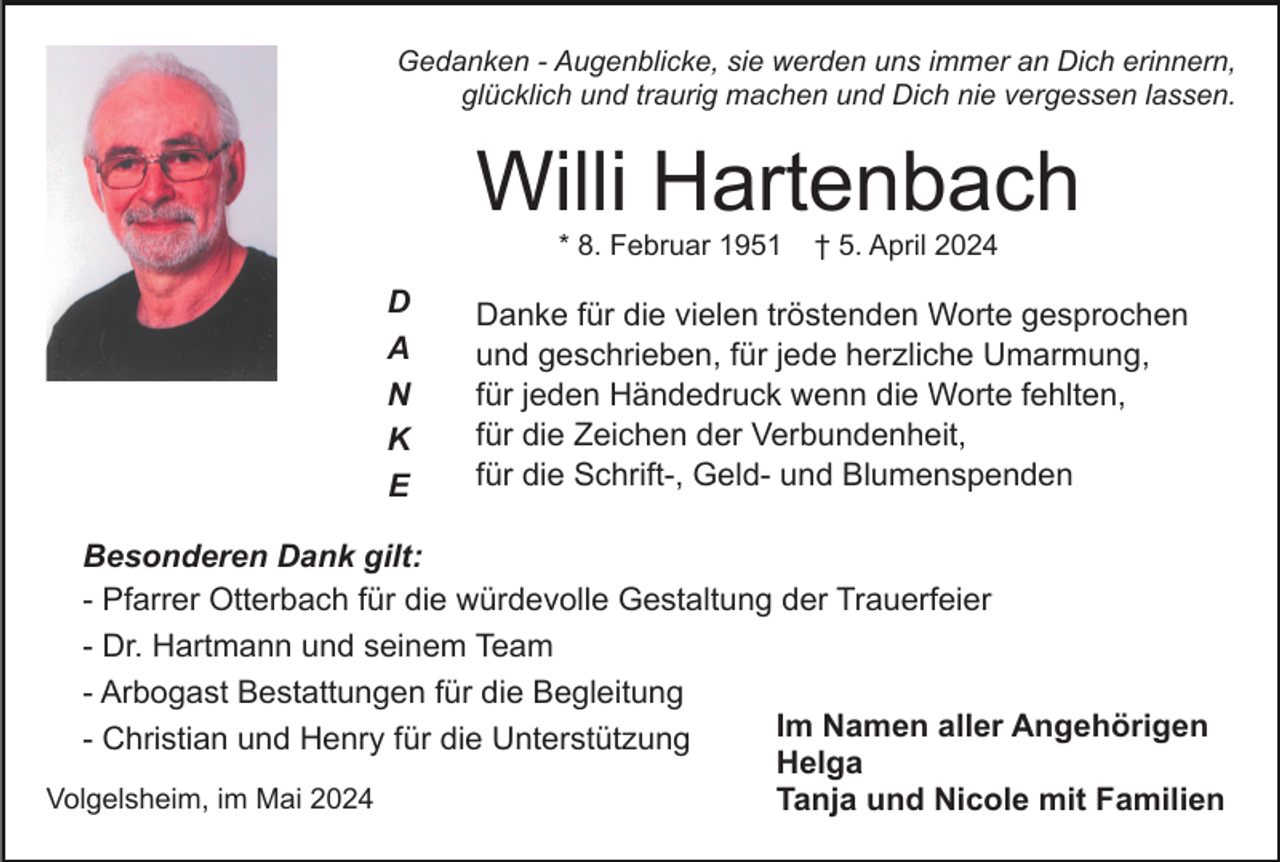 <p>Gedanken - Augenblicke, sie werden uns immer an Dich erinnern,<br />glücklich und traurig machen und Dich nie vergessen lassen.</p><p>Willi Hartenbach<br />* 8. Februar 1951</p><p>D<br />A<br />N<br />K<br />E</p><p>† 5. April 2024</p><p>Danke für die vielen tröstenden Worte gesprochen<br />und geschrieben, für jede herzliche Umarmung,<br />für jeden Händedruck wenn die Worte fehlten,<br />für die Zeichen der Verbundenheit,<br />für die Schrift-, Geld- und Blumenspenden</p><p>Besonderen Dank gilt:<br />- Pfarrer Otterbach für die würdevolle Gestaltung der Trauerfeier<br />- Dr. Hartmann und seinem Team<br />- Arbogast Bestattungen für die Begleitung<br />Im Namen aller Angehörigen<br />- Christian und Henry für die Unterstützung<br />Helga<br />Volgelsheim, im Mai 2024<br />Tanja und Nicole mit Familien</p>