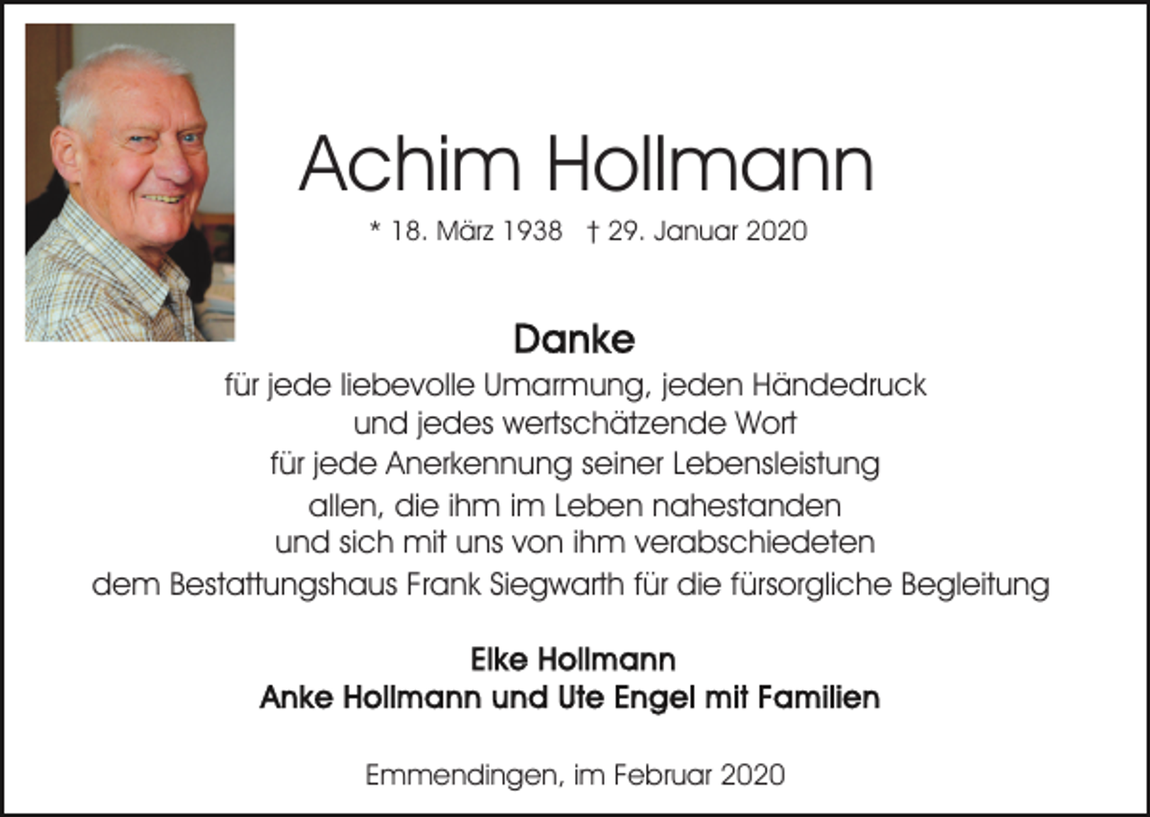 <p>Achim Hollmann<br />* 18. März 1938 † 29. Januar 2020</p><p>für jede liebevolle Umarmung, jeden Händedruck<br />und jedes wertschätzende Wort<br />für jede Anerkennung seiner Lebensleistung<br />allen, die ihm im Leben nahestanden<br />und sich mit uns von ihm verabschiedeten<br />dem Bestattungshaus Frank Siegwarth für die fürsorgliche Begleitung</p><p>Emmendingen, im Februar 2020</p>