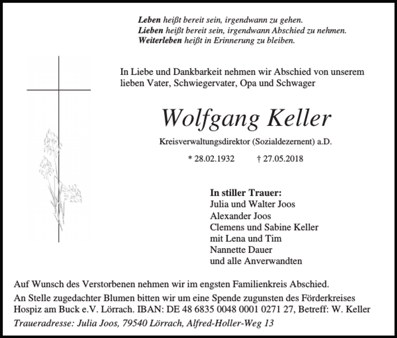 <p>Leben heißt bereit sein, irgendwann zu gehen.<br />Lieben heißt bereit sein, irgendwann Abschied zu nehmen.<br />Weiterleben heißt in Erinnerung zu bleiben.</p><p>In Liebe und Dankbarkeit nehmen wir Abschied von unserem<br />lieben Vater, Schwiegervater, Opa und Schwager</p><p>Wolfgang Keller<br />Kreisverwaltungsdirektor (Sozialdezernent) a.D.<br />* 28.02.1932</p><p>† 27.05.2018</p><p>In stiller Trauer:<br />Julia und Walter Joos<br />Alexander Joos<br />Clemens und Sabine Keller<br />mit Lena und Tim<br />Nannette Dauer<br />und alle Anverwandten<br />Auf Wunsch des Verstorbenen nehmen wir im engsten Familienkreis Abschied.<br />An Stelle zugedachter Blumen bitten wir um eine Spende zugunsten des Förderkreises<br />Hospiz am Buck e.V. Lörrach. IBAN: DE 48 6835 0048 0001 0271 27, Betreff: W. Keller<br />Traueradresse: Julia Joos, 79540 Lörrach, Alfred-Holler-Weg 13</p>