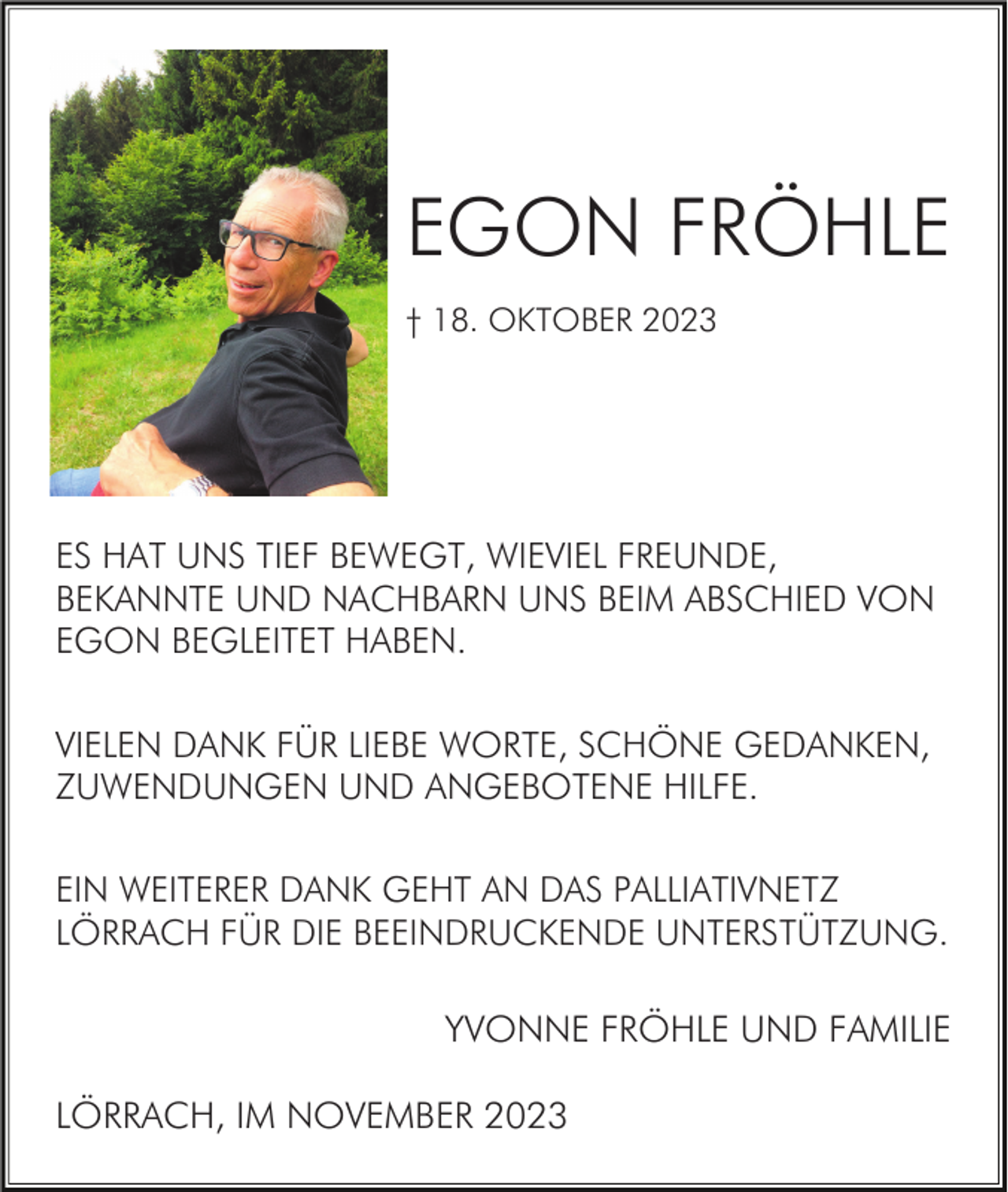 <p>EGON FRÖHLE<br />† 18. OKTOBER 2023</p><p>ES HAT UNS TIEF BEWEGT, WIEVIEL FREUNDE,<br />BEKANNTE UND NACHBARN UNS BEIM ABSCHIED VON<br />EGON BEGLEITET HABEN.<br />VIELEN DANK FÜR LIEBE WORTE, SCHÖNE GEDANKEN,<br />ZUWENDUNGEN UND ANGEBOTENE HILFE.<br />EIN WEITERER DANK GEHT AN DAS PALLIATIVNETZ<br />LÖRRACH FÜR DIE BEEINDRUCKENDE UNTERSTÜTZUNG.</p><p>YVONNE FRÖHLE UND FAMILIE<br />LÖRRACH, IM NOVEMBER 2023</p>