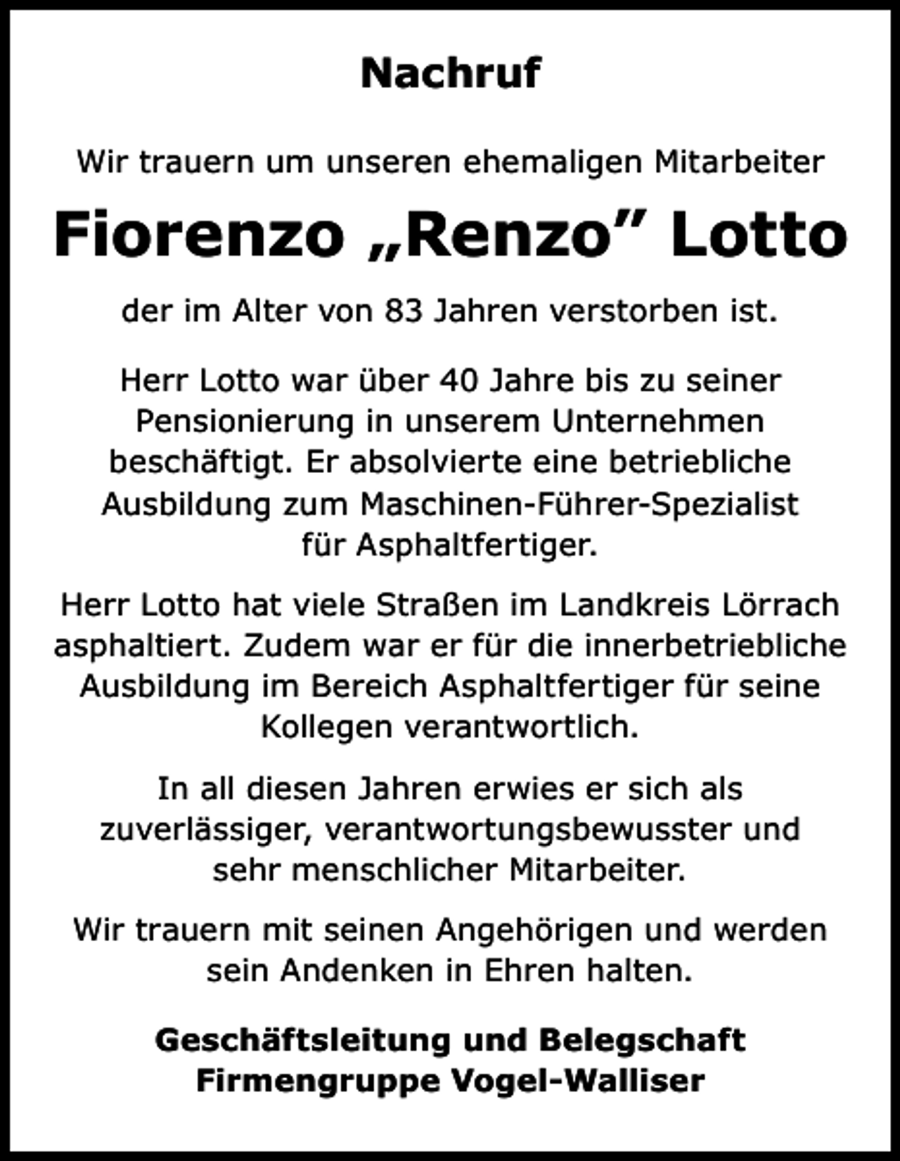 <p>Nachruf<br />Wir trauern um unseren ehemaligen Mitarbeiter</p><p>Fiorenzo „Renzo” Lotto<br />der im Alter von 83 Jahren verstorben ist.<br />Herr Lotto war über 40 Jahre bis zu seiner<br />Pensionierung in unserem Unternehmen<br />beschäftigt. Er absolvierte eine betriebliche<br />Ausbildung zum Maschinen-Führer-Spezialist<br />für Asphaltfertiger.<br />Herr Lotto hat viele Straßen im Landkreis Lörrach<br />asphaltiert. Zudem war er für die innerbetriebliche<br />Ausbildung im Bereich Asphaltfertiger für seine<br />Kollegen verantwortlich.<br />In all diesen Jahren erwies er sich als<br />zuverlässiger, verantwortungsbewusster und<br />sehr menschlicher Mitarbeiter.<br />Wir trauern mit seinen Angehörigen und werden<br />sein Andenken in Ehren halten.<br />Geschäftsleitung und Belegschaft<br />Firmengruppe Vogel-Walliser</p>