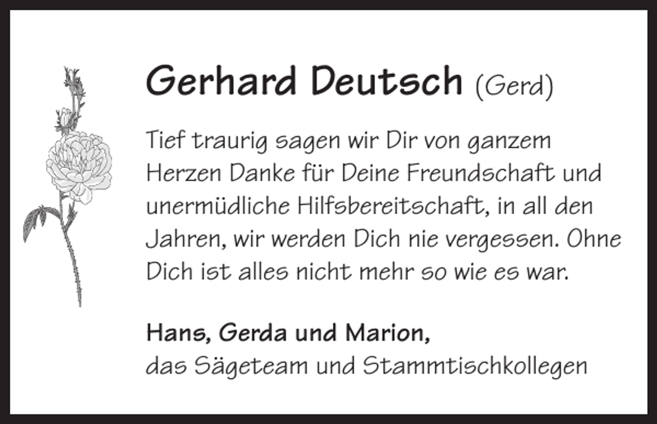 <p>Gerhard Deutsch (Gerd)<br />Tief traurig sagen wir Dir von ganzem<br />Herzen Danke für Deine Freundschaft und<br />unermüdliche Hilfsbereitschaft, in all den<br />Jahren, wir werden Dich nie vergessen. Ohne<br />Dich ist alles nicht mehr so wie es war.<br />Hans, Gerda und Marion,<br />das Sägeteam und Stammtischkollegen</p>
