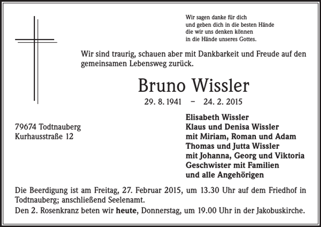 <p>Wir sagen danke für dich<br />und geben dich in die besten Hände<br />die wir uns denken können<br />in die Hände unseres Gottes.</p><p>Wir sind traurig, schauen aber mit Dankbarkeit und Freude auf den<br />gemeinsamen Lebensweg zurück.</p><p>Bruno Wissler<br />29. 8. 1941 – 24. 2. 2015</p><p>79674 Todtnauberg<br />Kurhausstraße 12</p><p>Elisabeth Wissler<br />Klaus und Denisa Wissler<br />mit Miriam, Roman und Adam<br />Thomas und Jutta Wissler<br />mit Johanna, Georg und Viktoria<br />Geschwister mit Familien<br />und alle Angehörigen</p><p>Die Beerdigung ist am Freitag, 27. Februar 2015, um 13.30 Uhr auf dem Friedhof in<br />Todtnauberg; anschließend Seelenamt.<br />Den 2. Rosenkranz beten wir heute, Donnerstag, um 19.00 Uhr in der Jakobuskirche.</p>