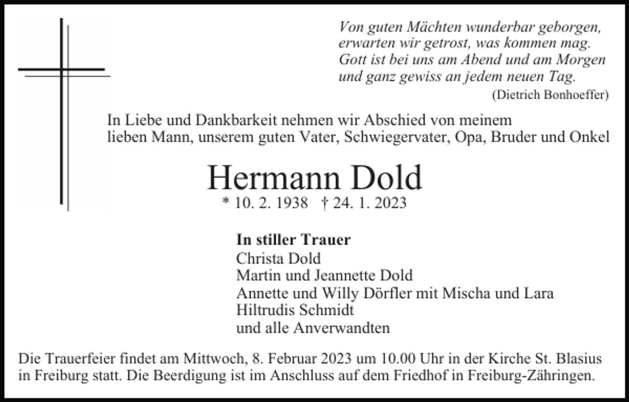 <p>Von guten Mächten wunderbar geborgen,<br />erwarten wir getrost, was kommen mag.<br />Gott ist bei uns am Abend und am Morgen<br />und ganz gewiss an jedem neuen Tag.<br />(Dietrich Bonhoeffer)</p><p>In Liebe und Dankbarkeit nehmen wir Abschied von meinem<br />lieben Mann, unserem guten Vater, Schwiegervater, Opa, Bruder und Onkel</p><p>Hermann Dold<br />* 10. 2. 1938 † 24. 1. 2023</p><p>In stiller Trauer<br />Christa Dold<br />Martin und Jeannette Dold<br />Annette und Willy Dörfler mit Mischa und Lara<br />Hiltrudis Schmidt<br />und alle Anverwandten<br />Die Trauerfeier findet am Mittwoch, 8. Februar 2023 um 10.00 Uhr in der Kirche St. Blasius<br />in Freiburg statt. Die Beerdigung ist im Anschluss auf dem Friedhof in Freiburg-Zähringen.</p>
