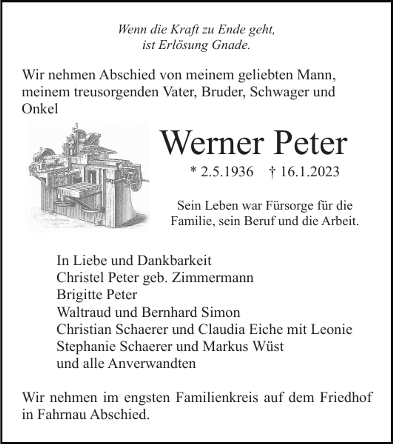 <p>Wenn die Kraft zu Ende geht,<br />ist Erlösung Gnade.</p><p>Wir nehmen Abschied von meinem geliebten Mann,<br />meinem treusorgenden Vater, Bruder, Schwager und<br />Onkel</p><p>Werner Peter<br />* 2.5.1936</p><p>† 16.1.2023</p><p>Sein Leben war Fürsorge für die<br />Familie, sein Beruf und die Arbeit.</p><p>In Liebe und Dankbarkeit<br />Christel Peter geb. Zimmermann<br />Brigitte Peter<br />Waltraud und Bernhard Simon<br />Christian Schaerer und Claudia Eiche mit Leonie<br />Stephanie Schaerer und Markus Wüst<br />und alle Anverwandten<br />Wir nehmen im engsten Familienkreis auf dem Friedhof<br />in Fahrnau Abschied.</p>
