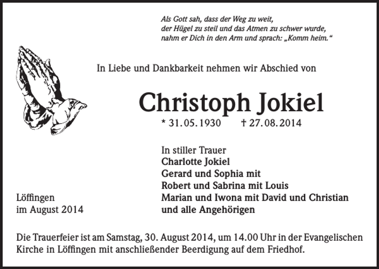 <p>Als Gott sah, dass der Weg zu weit,<br />der Hügel zu steil und das Atmen zu schwer wurde,<br />nahm er Dich in den Arm und sprach: „Komm heim.“</p><p>In Liebe und Dankbarkeit nehmen wir Abschied von</p><p>Christoph Jokiel<br />* 31. 05. 1930 † 27. 08. 2014</p><p>Löffingen<br />im August 2014</p><p>In stiller Trauer<br />Charlotte Jokiel<br />Gerard und Sophia mit<br />Robert und Sabrina mit Louis<br />Marian und Iwona mit David und Christian<br />und alle Angehörigen</p><p>Die Trauerfeier ist am Samstag, 30. August 2014, um 14.00 Uhr in der Evangelischen<br />Kirche in Löffingen mit anschließender Beerdigung auf dem Friedhof.</p>