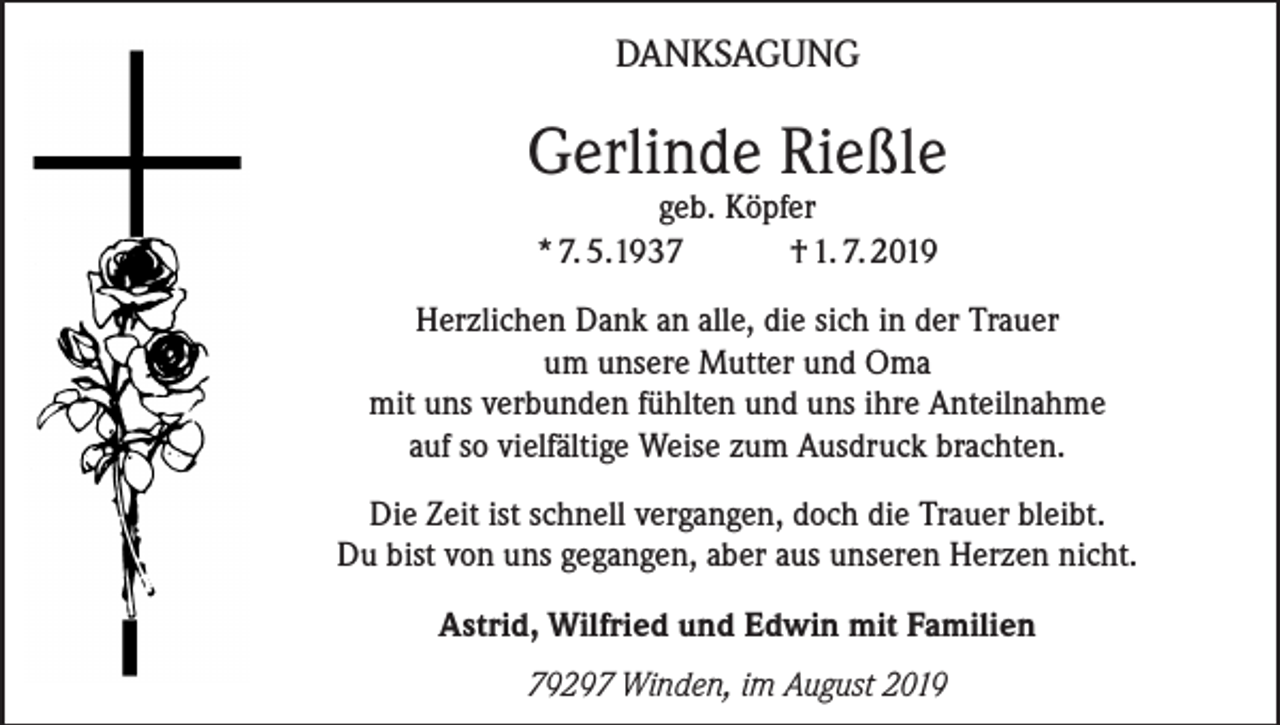 <p>DANKSAGUNG</p><p>Gerlinde Rießle<br />geb. Köpfer<br />* 7. 5.1937 † 1. 7. 2019</p><p>Herzlichen Dank an alle, die sich in der Trauer<br />um unsere Mutter und Oma<br />mit uns verbunden fühlten und uns ihre Anteilnahme<br />auf so vielfältige Weise zum Ausdruck brachten.<br />Die Zeit ist schnell vergangen, doch die Trauer bleibt.<br />Du bist von uns gegangen, aber aus unseren Herzen nicht.<br />Astrid, Wilfried und Edwin mit Familien<br />79297 Winden, im August 2019</p>