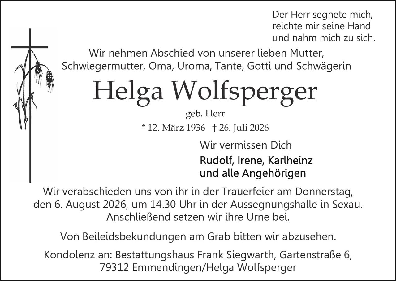 <p><strong>Wir vermissen Dich</strong></p>

<p><strong>Helga Wolfsperger</strong><br>
* 12. März 1936 † 26. Juli 2026<br>
geb. Herr</p>

<p><i>Der Herr segnete mich,<br>
reichte mir seine Hand<br>
und nahm mich zu sich</i></p>

<p>Wir nehmen Abschied von unserer lieben Mutter, Schwiegermutter, Oma, Uroma, Tante, Gotti und Schwägerin</p>

<p>Wir verabschieden uns von ihr in der Trauerfeier am Donnerstag, den 6. August 2026, um 14.30 Uhr in der Aussegnungshalle in Sexau. Anschließend setzen wir ihre Urne bei.</p>

<p>Von Beileidsbekundungen am Grab bitten wir abzusehen.</p>

<p>Kondolenz an: Bestattungshaus Frank Siegwarth, Gartenstraße 6, 79312 Emmendingen/Helga Wolfsperger</p>

<p>Wir vermissen Dich<br>
Rudolf, Irene, Karlheinz<br>
und alle Angehörigen</p>