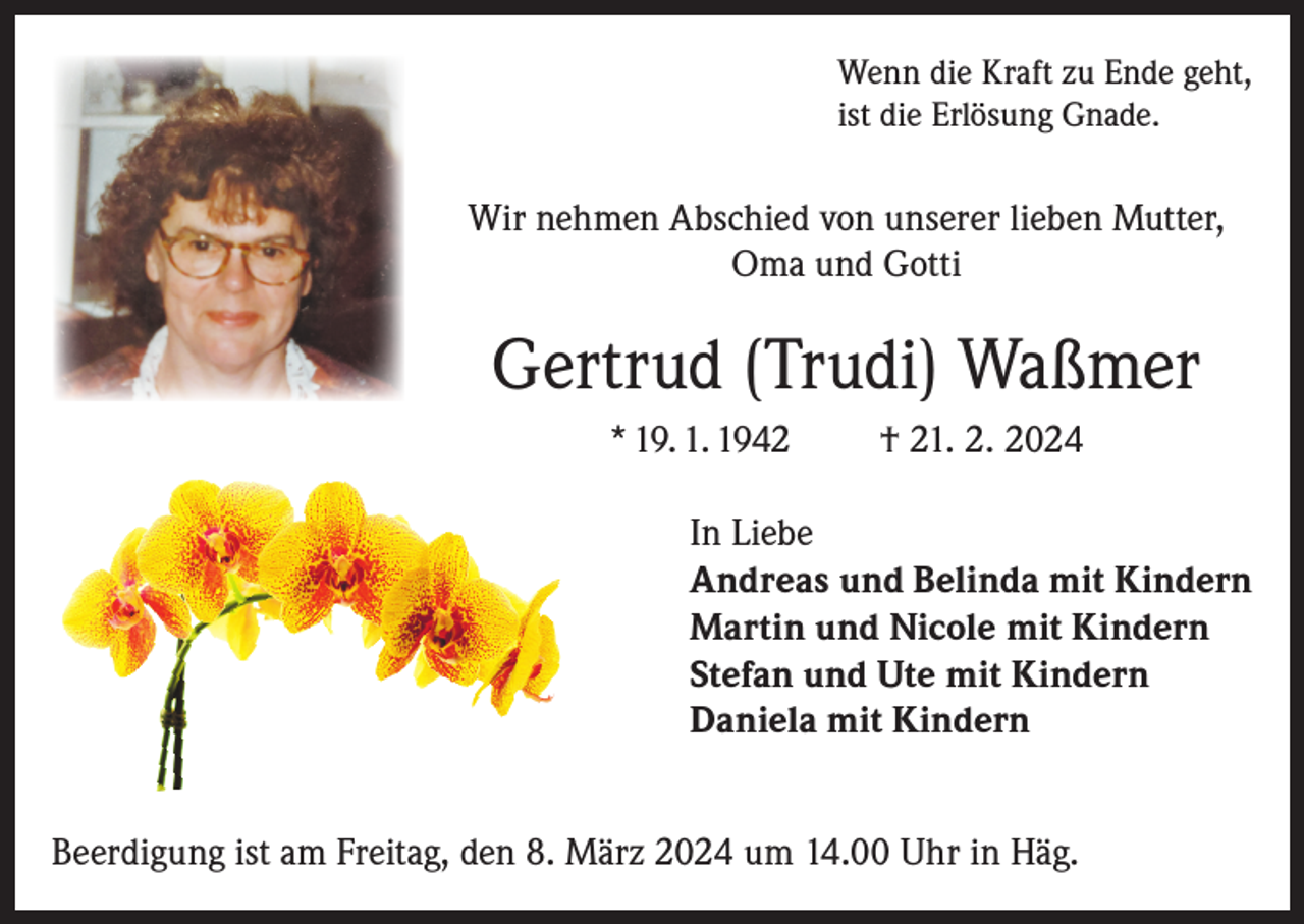 <p>Wenn die Kraft zu Ende geht,<br />ist die Erlösung Gnade.</p><p>Wir nehmen Abschied von unserer lieben Mutter,<br />Oma und Gotti</p><p>Gertrud (Trudi) Waßmer<br />* 19. 1. 1942</p><p>† 21. 2. 2024</p><p>In Liebe<br />Andreas und Belinda mit Kindern<br />Martin und Nicole mit Kindern<br />Stefan und Ute mit Kindern<br />Daniela mit Kindern<br />Beerdigung ist am Freitag, den 8. März 2024 um 14.00 Uhr in Häg.</p>