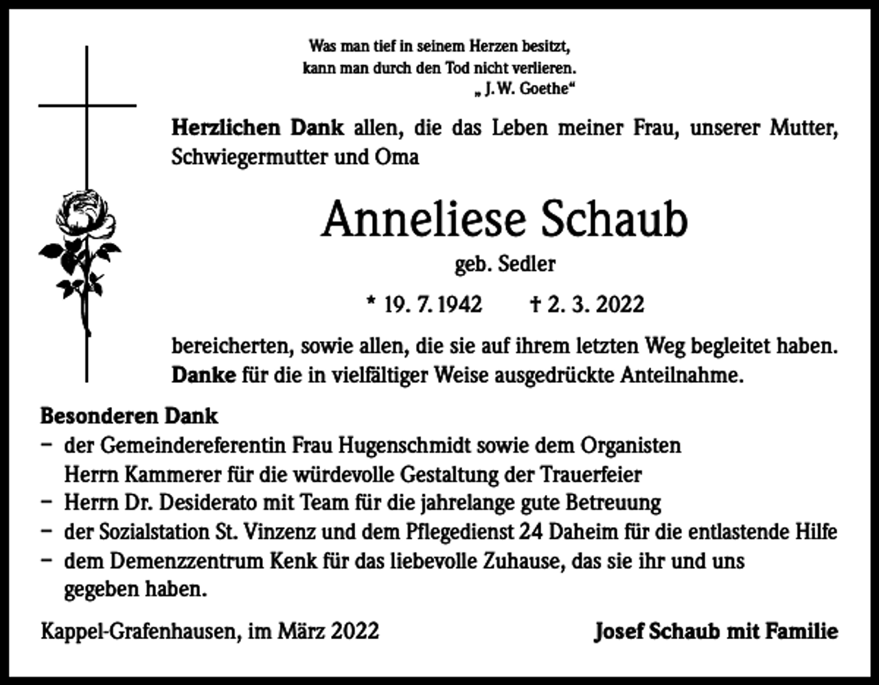 <p>Was man tief in seinem Herzen besitzt,<br />kann man durch den Tod nicht verlieren.<br />„ J. W. Goethe“</p><p>Herzlichen Dank allen, die das Leben meiner Frau, unserer Mutter,<br />Schwiegermutter und Oma</p><p>Anneliese Schaub<br />geb. Sedler</p><p>* 19. 7. 1942 † 2. 3. 2022<br />bereicherten, sowie allen, die sie auf ihrem letzten Weg begleitet haben.<br />Danke für die in vielfältiger Weise ausgedrückte Anteilnahme.<br />Besonderen Dank<br />– der Gemeindereferentin Frau Hugenschmidt sowie dem Organisten<br />Herrn Kammerer für die würdevolle Gestaltung der Trauerfeier<br />– Herrn Dr. Desiderato mit Team für die jahrelange gute Betreuung<br />– der Sozialstation St. Vinzenz und dem Pflegedienst 24 Daheim für die entlastende Hilfe<br />– dem Demenzzentrum Kenk für das liebevolle Zuhause, das sie ihr und uns<br />gegeben haben.<br />Kappel-Grafenhausen, im März 2022</p><p>Josef Schaub mit Familie</p>