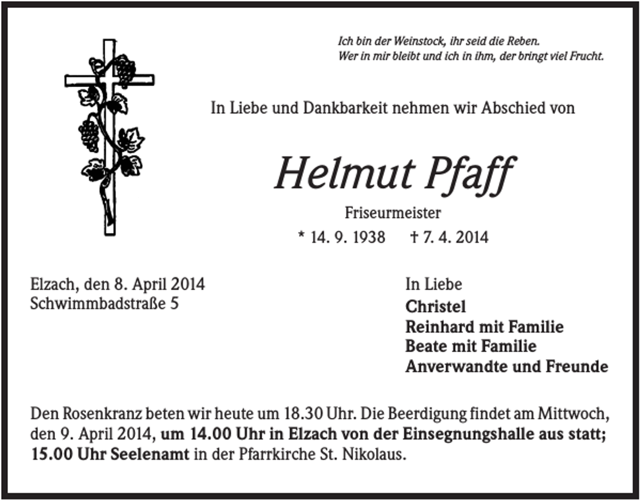 <p>Ich bin der Weinstock, ihr seid die Reben.<br />Wer in mir bleibt und ich in ihm, der bringt viel Frucht.</p><p>In Liebe und Dankbarkeit nehmen wir Abschied von</p><p>Helmut Pfaff<br />Friseurmeister<br />* 14. 9. 1938 † 7. 4. 2014</p><p>Elzach, den 8. April 2014<br />Schwimmbadstraße 5</p><p>In Liebe<br />Christel<br />Reinhard mit Familie<br />Beate mit Familie<br />Anverwandte und Freunde</p><p>Den Rosenkranz beten wir heute um 18.30 Uhr. Die Beerdigung findet am Mittwoch,<br />den 9. April 2014, um 14.00 Uhr in Elzach von der Einsegnungshalle aus statt;<br />15.00 Uhr Seelenamt in der Pfarrkirche St. Nikolaus.</p>