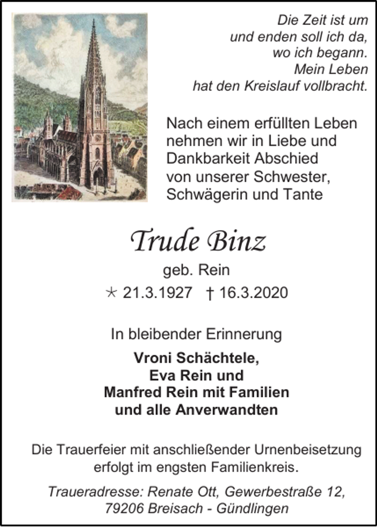 <p>Die Zeit ist um<br />und enden soll ich da,<br />wo ich begann.<br />Mein Leben<br />hat den Kreislauf vollbracht.</p><p>Nach einem erfüllten Leben<br />nehmen wir in Liebe und<br />Dankbarkeit Abschied<br />von unserer Schwester,<br />Schwägerin und Tante</p><p>Trude Binz<br />geb. Rein<br /> 21.3.1927 † 16.3.2020<br />In bleibender Erinnerung<br />Vroni Schächtele,<br />Eva Rein und<br />Manfred Rein mit Familien<br />und alle Anverwandten<br />Die Trauerfeier mit anschließender Urnenbeisetzung<br />erfolgt im engsten Familienkreis.<br />Traueradresse: Renate Ott, Gewerbestraße 12,<br />79206 Breisach - Gündlingen</p>