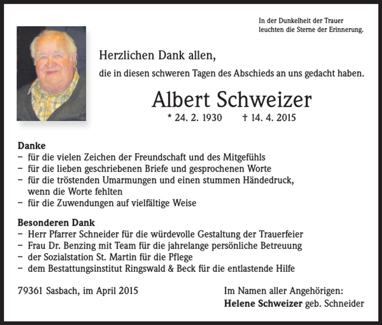 <p>In der Dunkelheit der Trauer<br />leuchten die Sterne der Erinnerung.</p><p>Herzlichen Dank allen,<br />die in diesen schweren Tagen des Abschieds an uns gedacht haben.</p><p>Albert Schweizer<br />* 24. 2. 1930 † 14. 4. 2015</p><p>Danke<br />– für die vielen Zeichen der Freundschaft und des Mitgefühls<br />– für die lieben geschriebenen Briefe und gesprochenen Worte<br />– für die tröstenden Umarmungen und einen stummen Händedruck,<br />wenn die Worte fehlten<br />– für die Zuwendungen auf vielfältige Weise<br />Besonderen Dank<br />– Herr Pfarrer Schneider für die würdevolle Gestaltung der Trauerfeier<br />– Frau Dr. Benzing mit Team für die jahrelange persönliche Betreuung<br />– der Sozialstation St. Martin für die Pflege<br />– dem Bestattungsinstitut Ringswald &amp; Beck für die entlastende Hilfe<br />79361 Sasbach, im April 2015</p><p>Im Namen aller Angehörigen:<br />Helene Schweizer geb. Schneider</p>