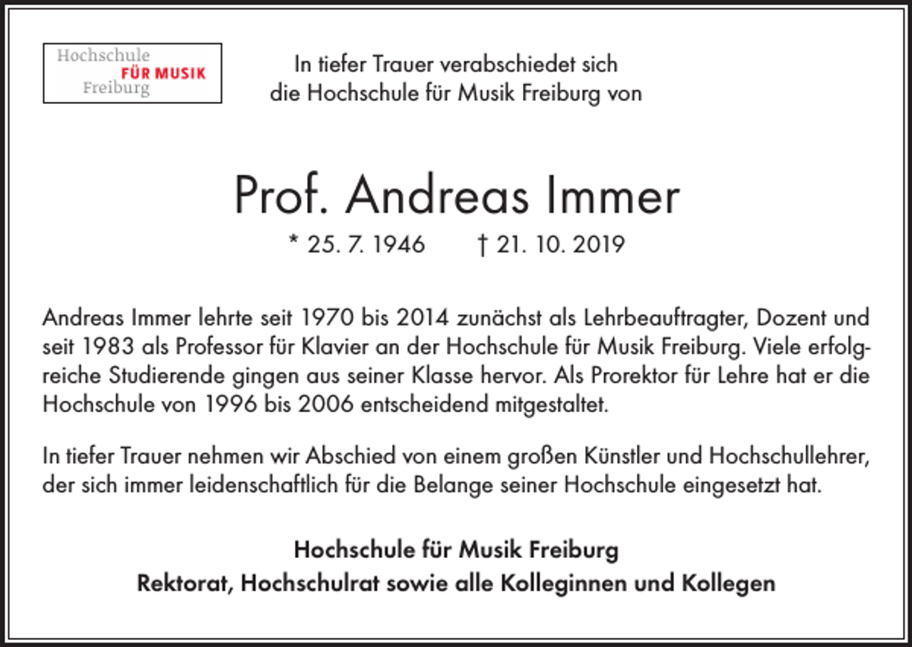 <p>In tiefer Trauer verabschiedet sich<br />die Hochschule für Musik Freiburg von</p><p>Prof. Andreas Immer<br />* 25. 7. 1946 † 21. 10. 2019<br />Andreas Immer lehrte seit 1970 bis 2014 zunächst als Lehrbeauftragter, Dozent und<br />seit 1983 als Professor für Klavier an der Hochschule für Musik Freiburg. Viele erfolgreiche Studierende gingen aus seiner Klasse hervor. Als Prorektor für Lehre hat er die<br />Hochschule von 1996 bis 2006 entscheidend mitgestaltet.<br />In tiefer Trauer nehmen wir Abschied von einem großen Künstler und Hochschullehrer,<br />der sich immer leidenschaftlich für die Belange seiner Hochschule eingesetzt hat.<br />Hochschule für Musik Freiburg<br />Rektorat, Hochschulrat sowie alle Kolleginnen und Kollegen</p>