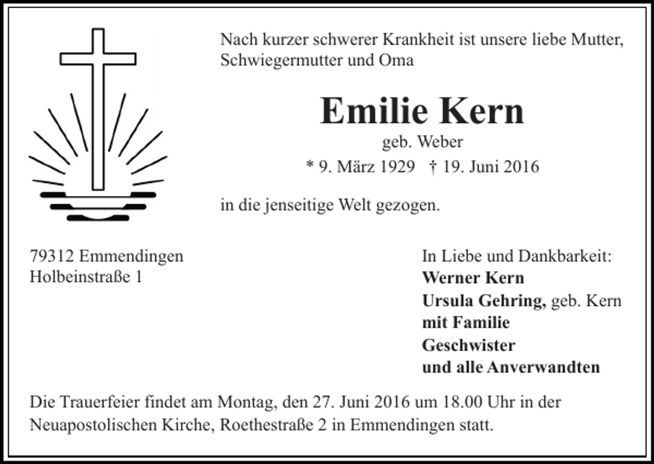 <p>Nach kurzer schwerer Krankheit ist unsere liebe Mutter,<br />Schwiegermutter und Oma</p><p>Emilie Kern</p><p>geb. Weber<br />* 9. März 1929 † 19. Juni 2016<br />in die jenseitige Welt gezogen.<br />79312 Emmendingen<br />Holbeinstraße 1</p><p>In Liebe und Dankbarkeit:<br />Werner Kern<br />Ursula Gehring, geb. Kern<br />mit Familie<br />Geschwister<br />und alle Anverwandten</p><p>Die Trauerfeier findet am Montag, den 27. Juni 2016 um 18.00 Uhr in der<br />Neuapostolischen Kirche, Roethestraße 2 in Emmendingen statt.</p>