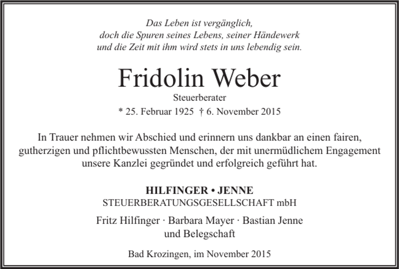 <p>Das Leben ist vergänglich,<br />doch die Spuren seines Lebens, seiner Händewerk<br />und die Zeit mit ihm wird stets in uns lebendig sein.</p><p>Fridolin Weber</p><p>Steuerberater<br />* 25. Februar 1925 † 6. November 2015</p><p>In Trauer nehmen wir Abschied und erinnern uns dankbar an einen fairen,<br />gutherzigen und pflichtbewussten Menschen, der mit unermüdlichem Engagement<br />unsere Kanzlei gegründet und erfolgreich geführt hat.<br />HILFINGER • JENNE</p><p>STEUERBERATUNGSGESELLSCHAFT mbH</p><p>Fritz Hilfinger ∙ Barbara Mayer ∙ Bastian Jenne<br />und Belegschaft<br />Bad Krozingen, im November 2015</p>