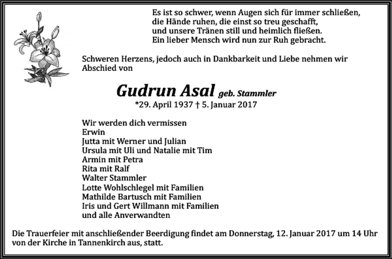<p>Es ist so schwer, wenn Augen sich für immer schließen,<br />die Hände ruhen, die einst so treu geschafft,<br />und unsere Tränen still und heimlich fließen.<br />Ein lieber Mensch wird nun zur Ruh gebracht.<br />Schweren Herzens, jedoch auch in Dankbarkeit und Liebe nehmen wir<br />Abschied von</p><p>Gudrun Asal geb. Stammler<br />*29. April 1937 † 5. Januar 2017<br />Wir werden dich vermissen<br />Erwin<br />Jutta mit Werner und Julian<br />Ursula mit Uli und Natalie mit Tim<br />Armin mit Petra<br />Rita mit Ralf<br />Walter Stammler<br />Lotte Wohlschlegel mit Familien<br />Mathilde Bartusch mit Familien<br />Iris und Gert Willmann mit Familien<br />und alle Anverwandten<br />Die Trauerfeier mit anschließender Beerdigung findet am Donnerstag, 12. Januar 2017 um 14 Uhr<br />von der Kirche in Tannenkirch aus, statt.</p>