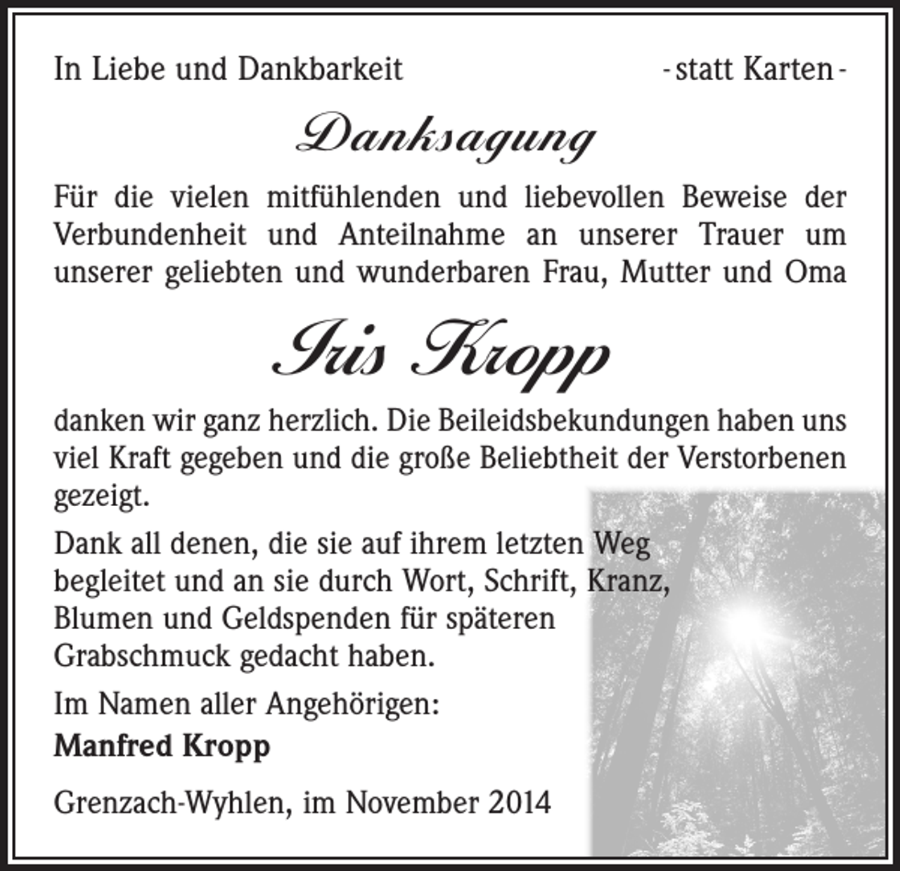<p>In Liebe und Dankbarkeit</p><p>- statt Karten -</p><p>Danksagung<br />Für die vielen mitfühlenden und liebevollen Beweise der<br />­Verbundenheit und Anteilnahme an unserer Trauer um<br />­unserer geliebten und wunderbaren Frau, Mutter und Oma</p><p>Iris Kropp<br />danken wir ganz herzlich. Die Beileidsbekundungen haben uns<br />viel Kraft gegeben und die große Beliebtheit der Ver­storbenen<br />gezeigt.<br />Dank all denen, die sie auf ihrem letzten Weg<br />begleitet und an sie durch Wort, Schrift, Kranz,<br />Blumen und Geldspenden für späteren<br />Grabschmuck gedacht haben.<br />Im Namen aller Angehörigen:<br />Manfred Kropp<br />Grenzach-Wyhlen, im November 2014</p>