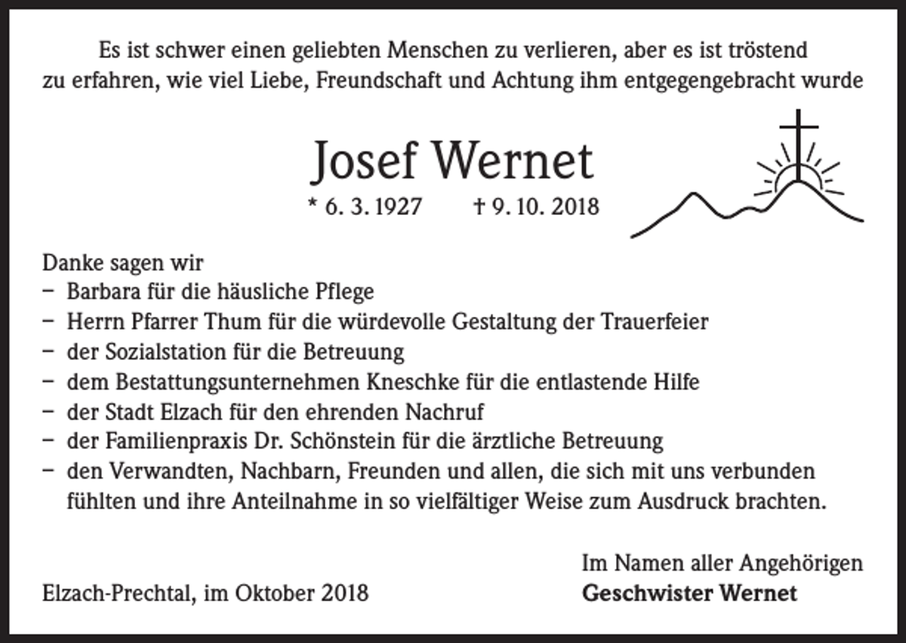 <p>Es ist schwer einen geliebten Menschen zu verlieren, aber es ist tröstend<br />zu erfahren, wie viel Liebe, Freundschaft und Achtung ihm entgegengebracht wurde</p><p>Josef Wernet</p><p>* 6. 3. 1927 † 9. 10. 2018<br />Danke sagen wir<br />– Barbara für die häusliche Pflege<br />– Herrn Pfarrer Thum für die würdevolle Gestaltung der Trauerfeier<br />– der Sozialstation für die Betreuung<br />– dem Bestattungsunternehmen Kneschke für die entlastende Hilfe<br />– der Stadt Elzach für den ehrenden Nachruf<br />– der Familienpraxis Dr. Schönstein für die ärztliche Betreuung<br />– den Verwandten, Nachbarn, Freunden und allen, die sich mit uns verbunden<br />fühlten und ihre Anteilnahme in so vielfältiger Weise zum Ausdruck brachten.</p><p>Elzach-Prechtal, im Oktober 2018</p><p>Im Namen aller Angehörigen<br />Geschwister Wernet</p>
