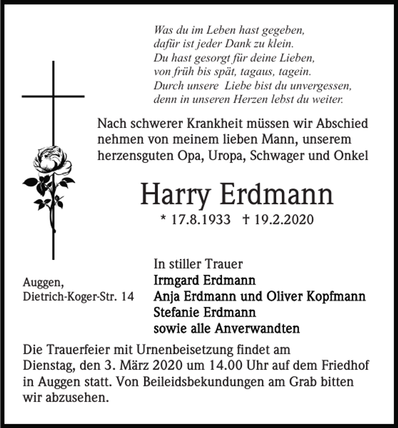 <p>Was du im Leben hast gegeben,<br />dafür ist jeder Dank zu klein.<br />Du hast gesorgt für deine Lieben,<br />von früh bis spät, tagaus, tagein.<br />Durch unsere Liebe bist du unvergessen,<br />denn in unseren Herzen lebst du weiter.</p><p>Nach schwerer Krankheit müssen wir Abschied<br />nehmen von meinem lieben Mann, unserem<br />herzensguten Opa, Uropa, Schwager und Onkel</p><p>Harry Erdmann<br />* 17.8.1933 † 19.2.2020<br />In stiller Trauer<br />Auggen,<br />Dietrich-Koger-Str. 14</p><p>Die Trauerfeier mit Urnenbeisetzung findet am<br />Dienstag, den 3. März 2020 um 14.00 Uhr auf dem Friedhof<br />in Auggen statt. Von Beileidsbekundungen am Grab bitten<br />wir abzusehen.</p>