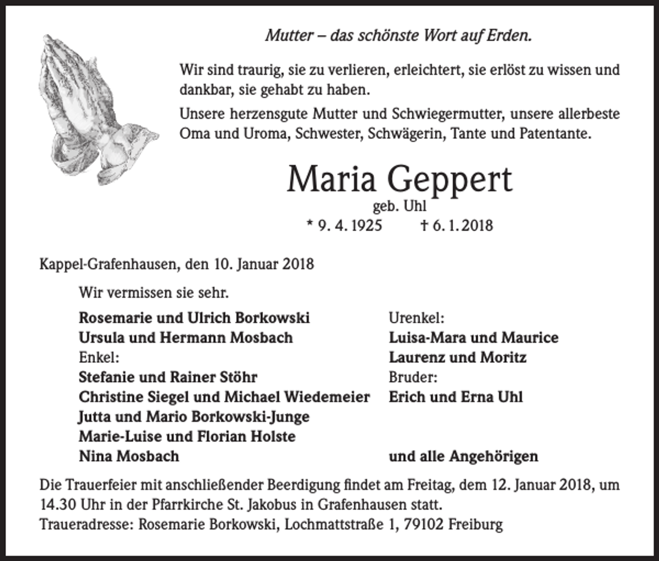<p>Mutter – das schönste Wort auf Erden.<br />Wir sind traurig, sie zu verlieren, erleichtert, sie erlöst zu wissen und<br />dankbar, sie gehabt zu haben.<br />Unsere herzensgute Mutter und Schwiegermutter, unsere allerbeste<br />Oma und Uroma, Schwester, Schwägerin, Tante und Patentante.</p><p>Mariageb.Geppert<br />Uhl<br />* 9. 4. 1925</p><p>† 6. 1. 2018</p><p>Kappel-Grafenhausen, den 10. Januar 2018</p><p>Wir vermissen sie sehr.<br />Rosemarie und Ulrich Borkowski<br />Ursula und Hermann Mosbach<br />Enkel:<br />Stefanie und Rainer Stöhr<br />Christine Siegel und Michael Wiedemeier<br />Jutta und Mario Borkowski-Junge<br />Marie-Luise und Florian Holste<br />Nina Mosbach</p><p>Urenkel:<br />Luisa-Mara und Maurice<br />Laurenz und Moritz<br />Bruder:<br />Erich und Erna Uhl<br />und alle Angehörigen</p><p>Die Trauerfeier mit anschließender Beerdigung findet am Freitag, dem 12. Januar 2018, um<br />14.30 Uhr in der Pfarrkirche St. Jakobus in Grafenhausen statt.<br />Traueradresse: Rosemarie Borkowski, Lochmattstraße 1, 79102 Freiburg</p>